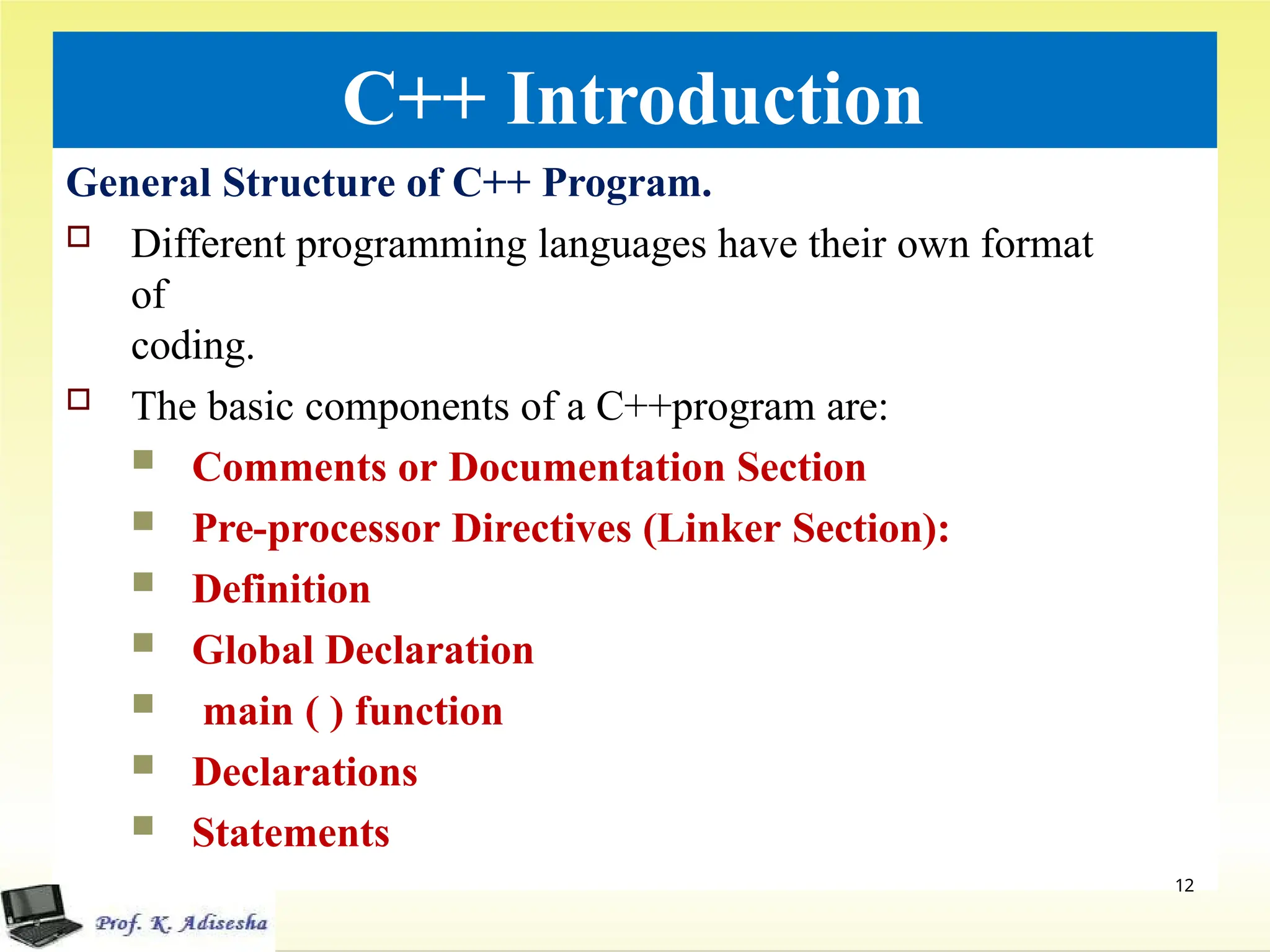 C++ Introduction
General Structure of C++ Program.
 Different programming languages have their own format
of
coding.
 The basic components of a C++program are:
 Comments or Documentation Section
 Pre-processor Directives (Linker Section):
 Definition
 Global Declaration
 main ( ) function
 Declarations
 Statements
12
 