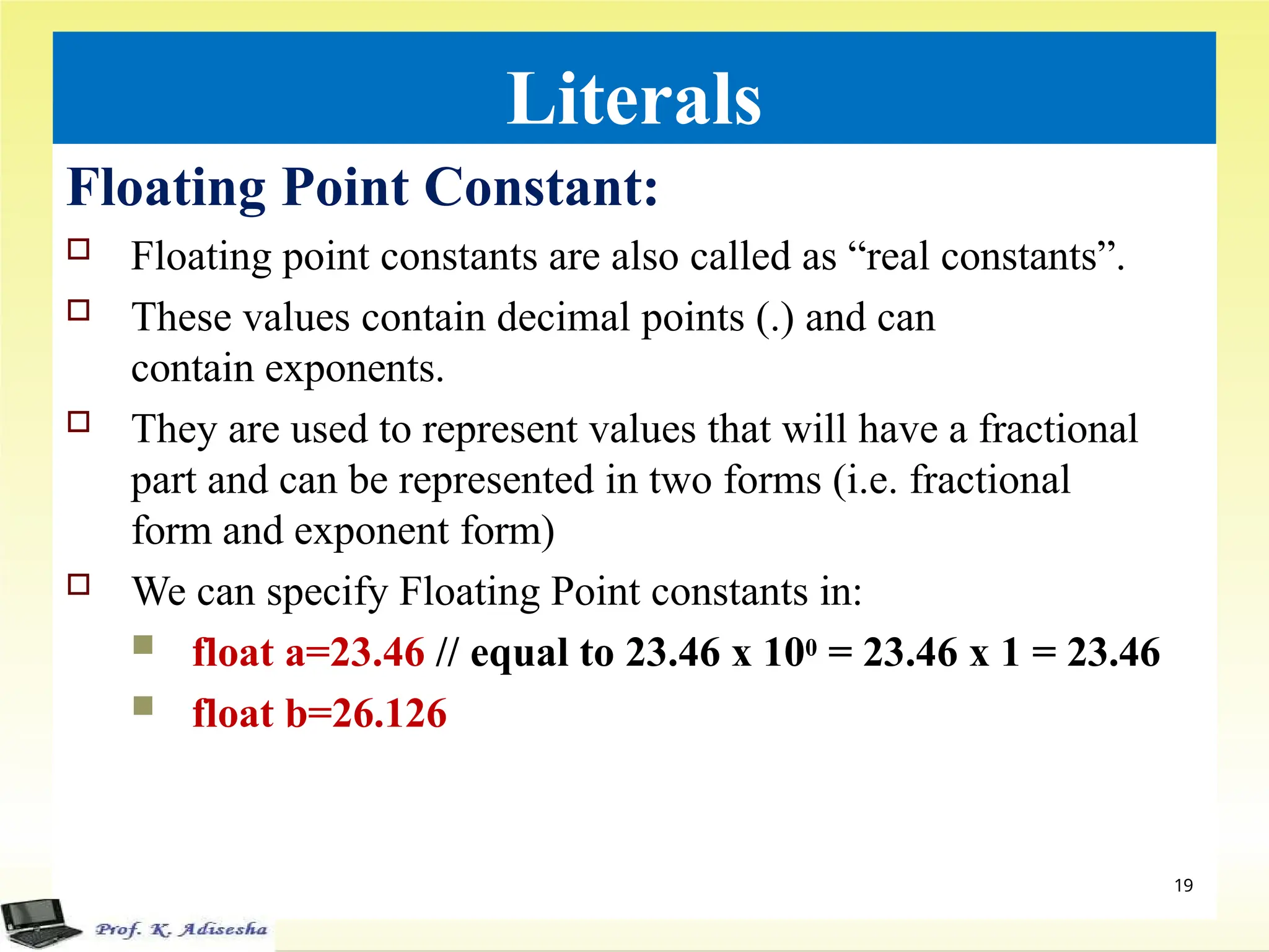Literals
Floating Point Constant:
 Floating point constants are also called as “real constants”.
 These values contain decimal points (.) and can
contain exponents.
 They are used to represent values that will have a fractional
part and can be represented in two forms (i.e. fractional
form and exponent form)
 We can specify Floating Point constants in:
 float a=23.46 // equal to 23.46 x 100 = 23.46 x 1 = 23.46
 float b=26.126
19
 