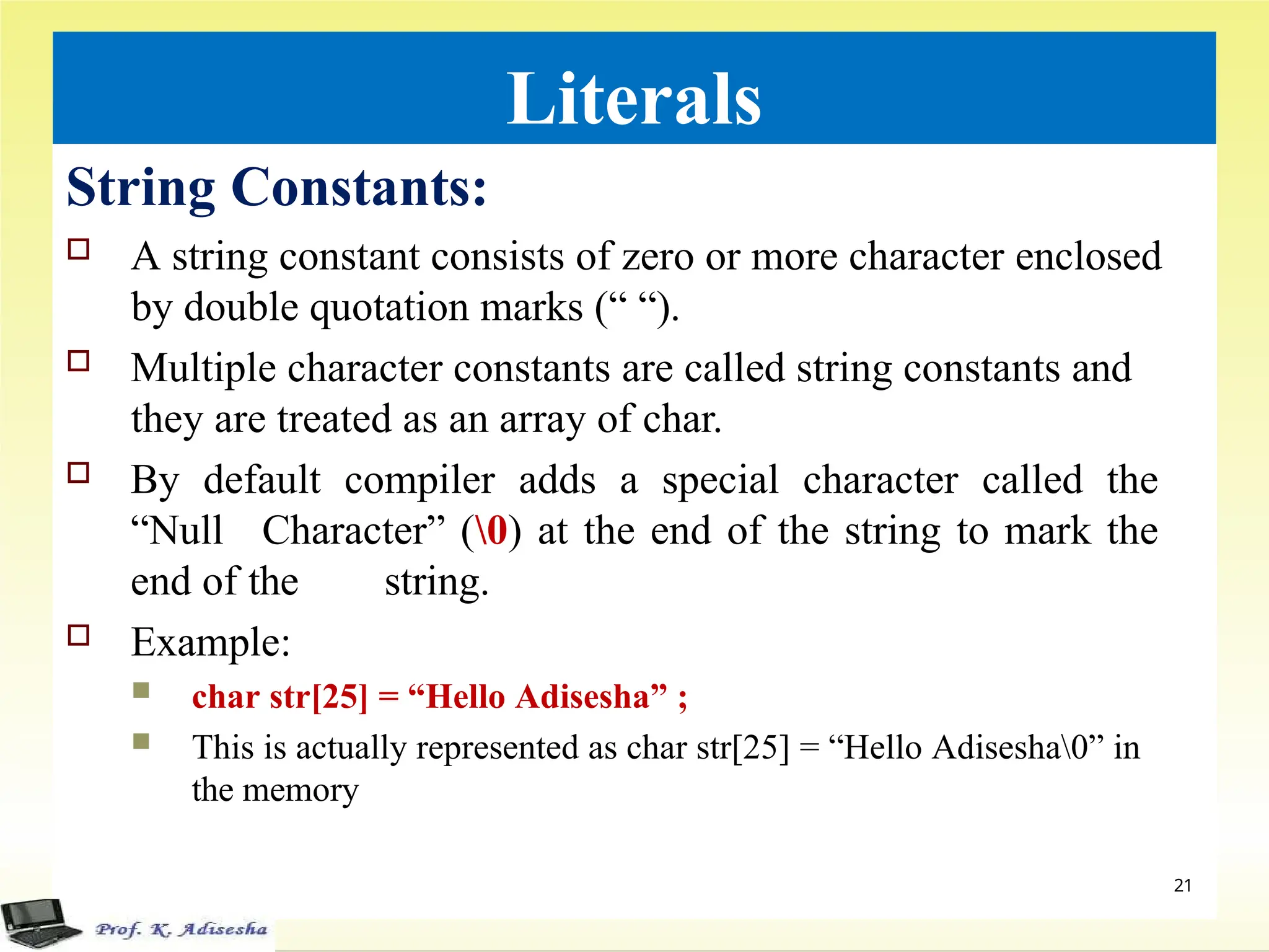 Literals
String Constants:
 A string constant consists of zero or more character enclosed
by double quotation marks (“ “).
 Multiple character constants are called string constants and
they are treated as an array of char.
 By default compiler adds a special character called the
“Null Character” (0) at the end of the string to mark the
end of the string.
 Example:
 char str[25] = “Hello Adisesha” ;
 This is actually represented as char str[25] = “Hello Adisesha0” in
the memory
21
 