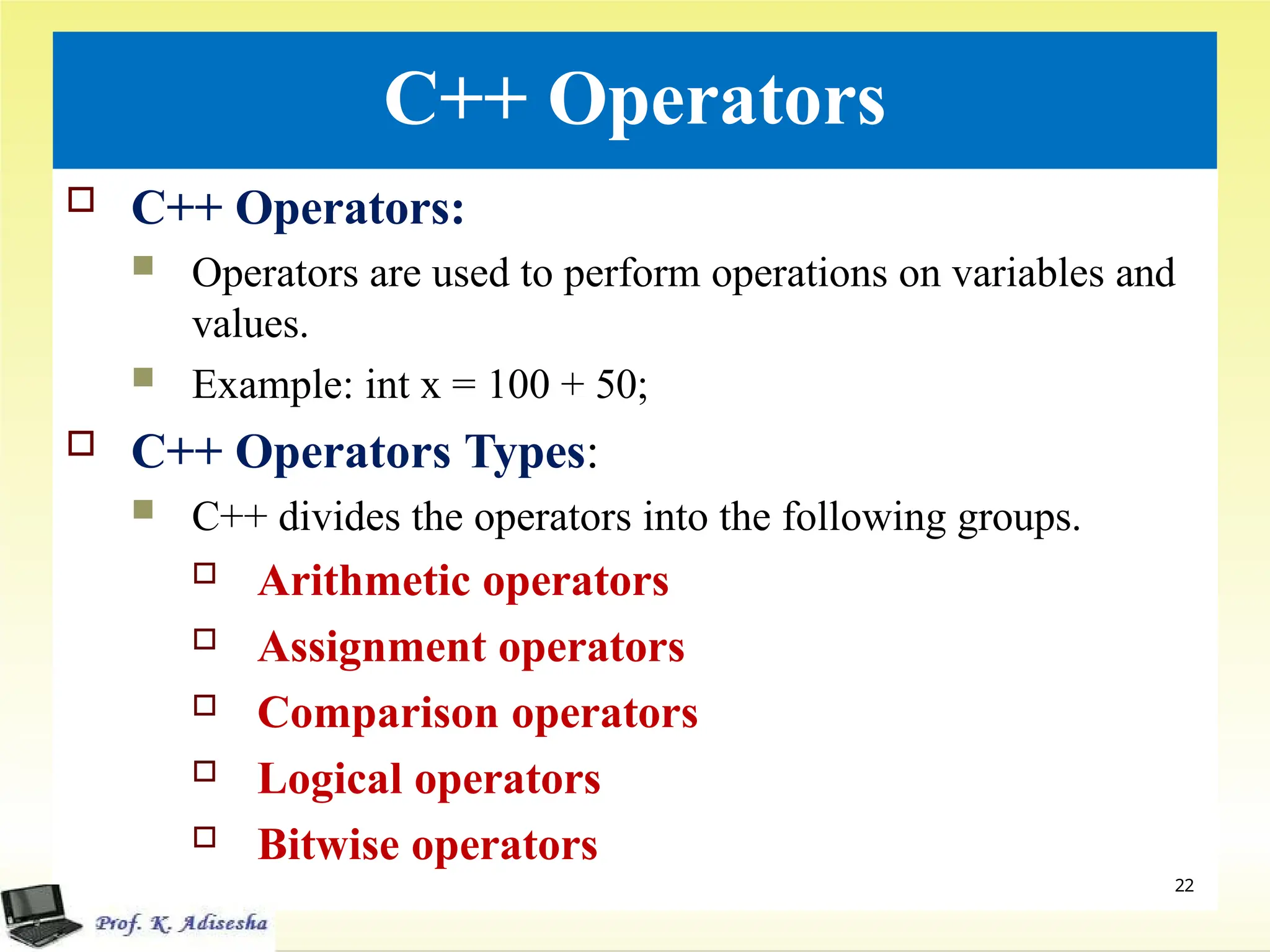 C++ Operators
 C++ Operators:
 Operators are used to perform operations on variables and
values.
 Example: int x = 100 + 50;
 C++ Operators Types:
 C++ divides the operators into the following groups.
 Arithmetic operators
 Assignment operators
 Comparison operators
 Logical operators
 Bitwise operators
.
22
 