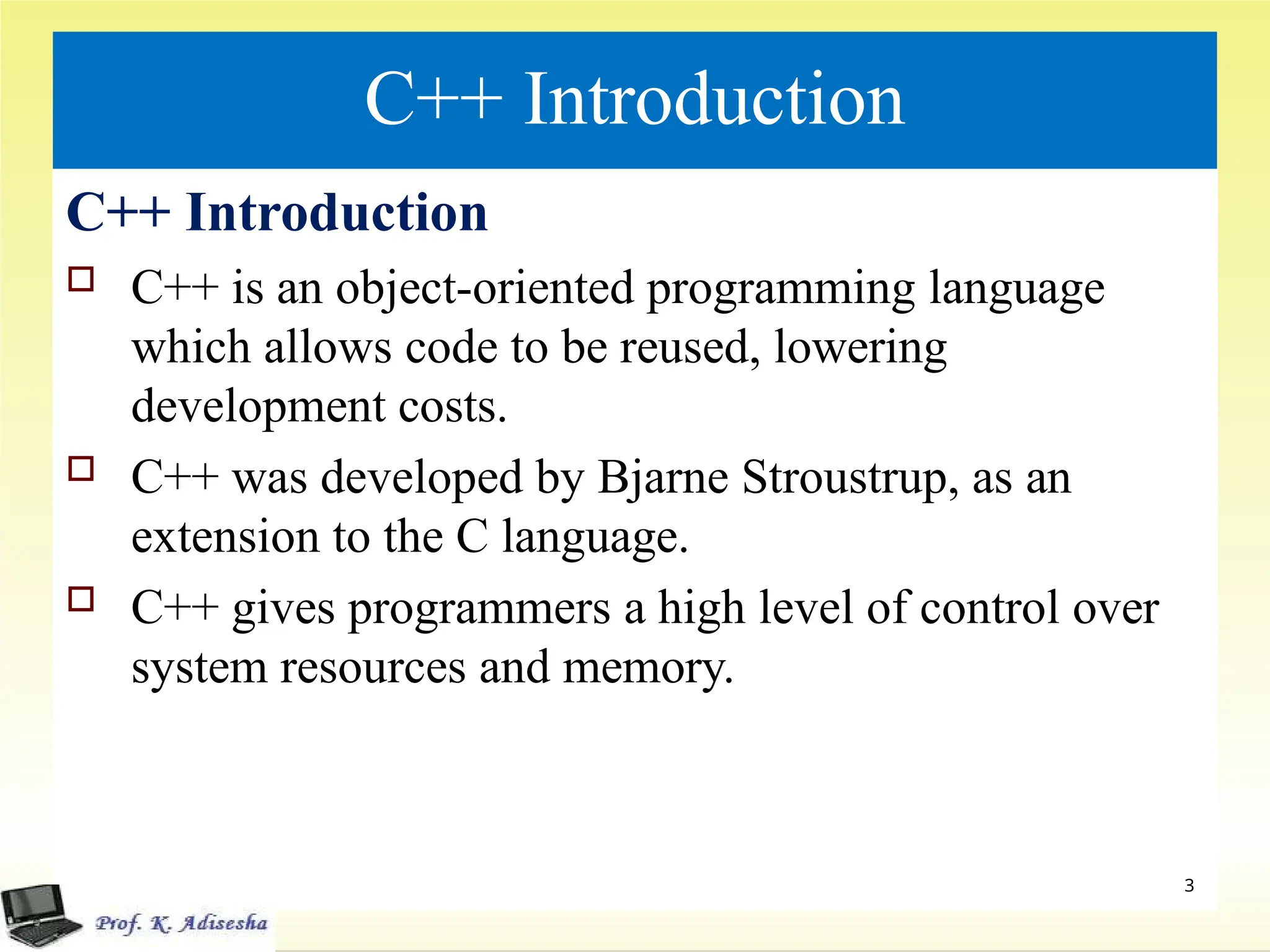 C++ Introduction
C++ Introduction
 C++ is an object-oriented programming language
which allows code to be reused, lowering
development costs.
 C++ was developed by Bjarne Stroustrup, as an
extension to the C language.
 C++ gives programmers a high level of control over
system resources and memory.
3
 