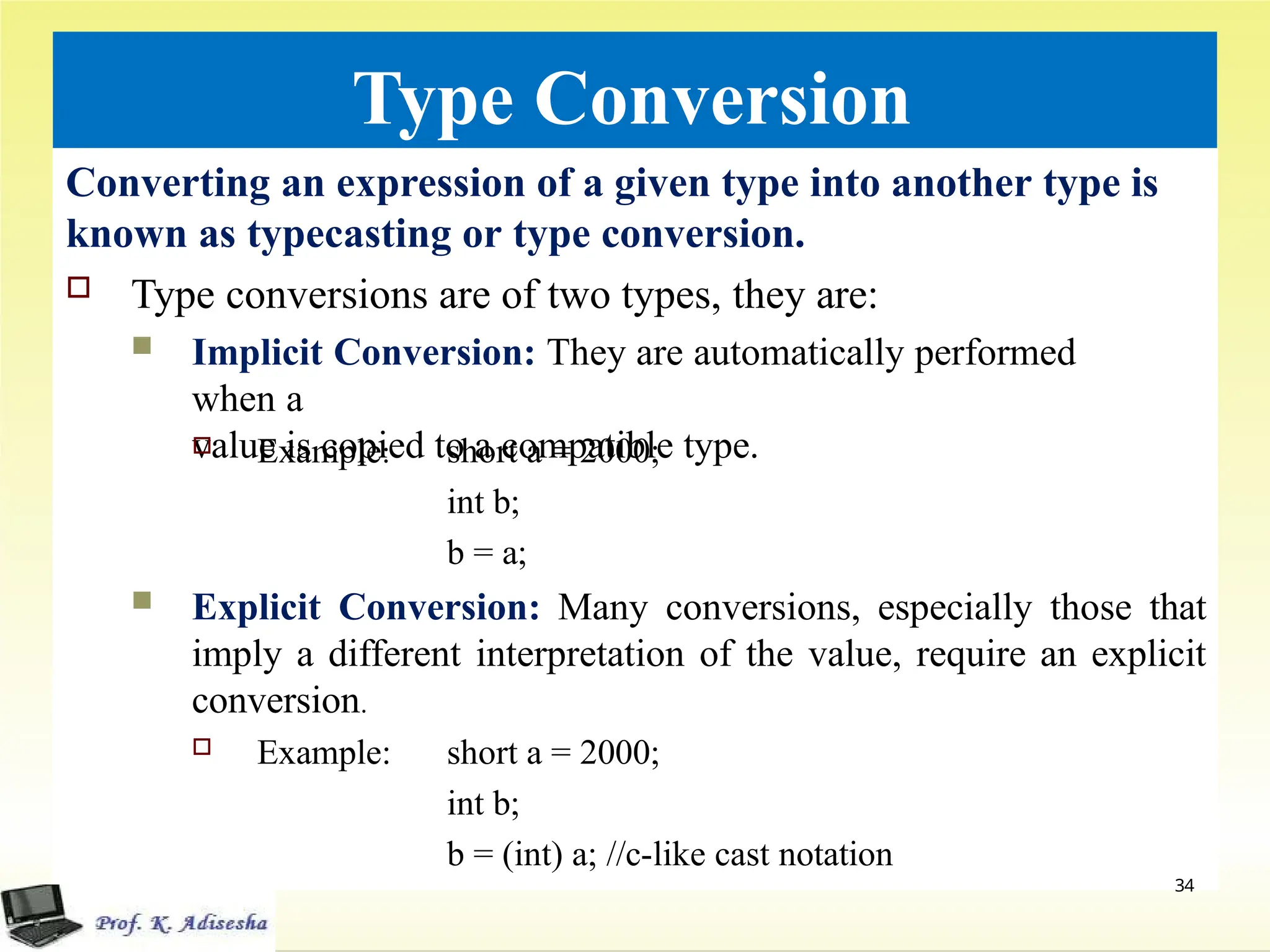 Type Conversion
Converting an expression of a given type into another type is
known as typecasting or type conversion.
 Type conversions are of two types, they are:
 Implicit Conversion: They are automatically performed
when a
value is copied to a compatible type.
 Example: short a = 2000;
int b;
b = a;
 Explicit Conversion: Many conversions, especially those that
imply a different interpretation of the value, require an explicit
conversion.
 Example: short a = 2000;
int b;
b = (int) a; //c-like cast notation
34
 