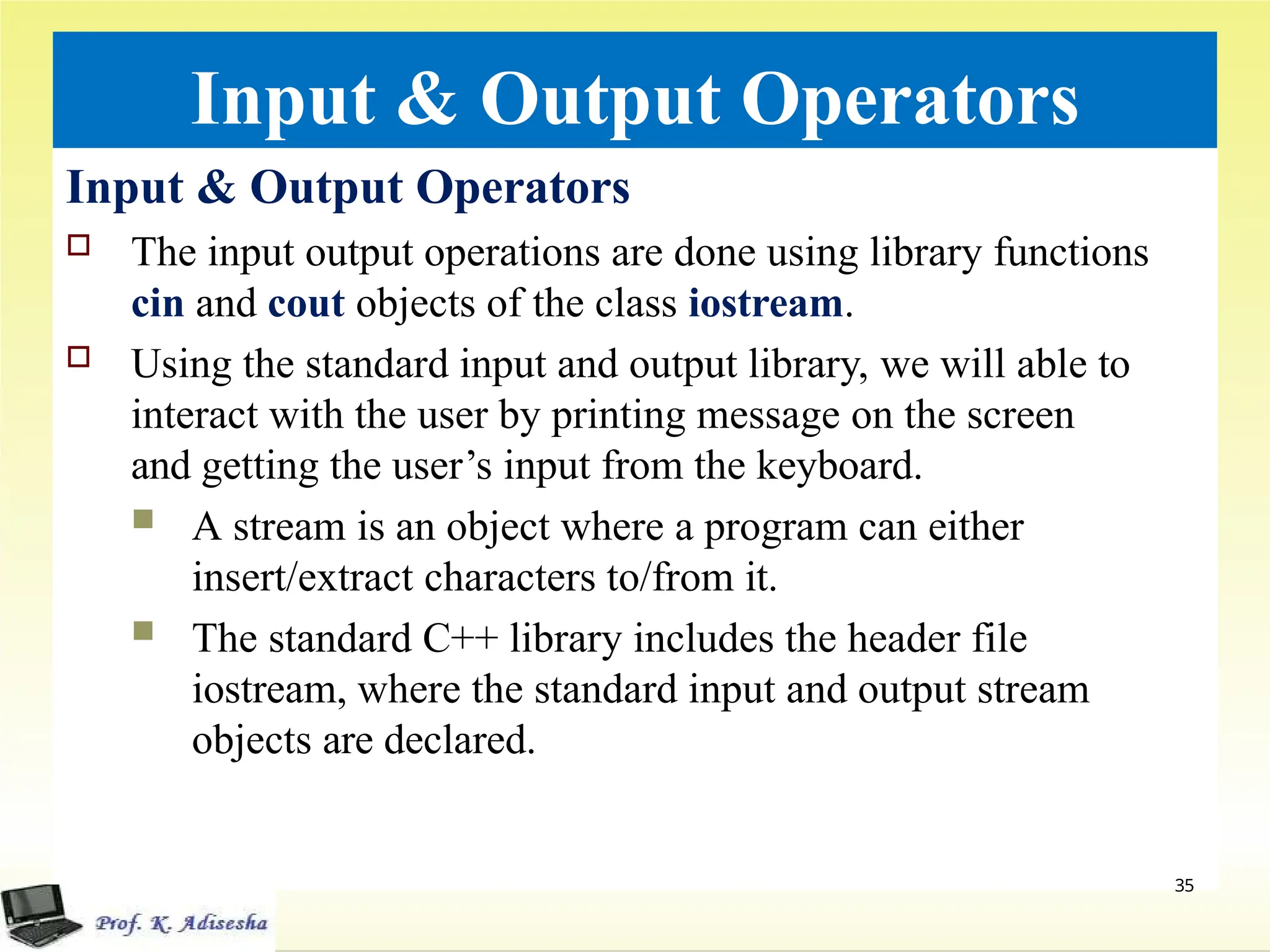 Input & Output Operators
Input & Output Operators
 The input output operations are done using library functions
cin and cout objects of the class iostream.
 Using the standard input and output library, we will able to
interact with the user by printing message on the screen
and getting the user’s input from the keyboard.
 A stream is an object where a program can either
insert/extract characters to/from it.
 The standard C++ library includes the header file
iostream, where the standard input and output stream
objects are declared.
35
 