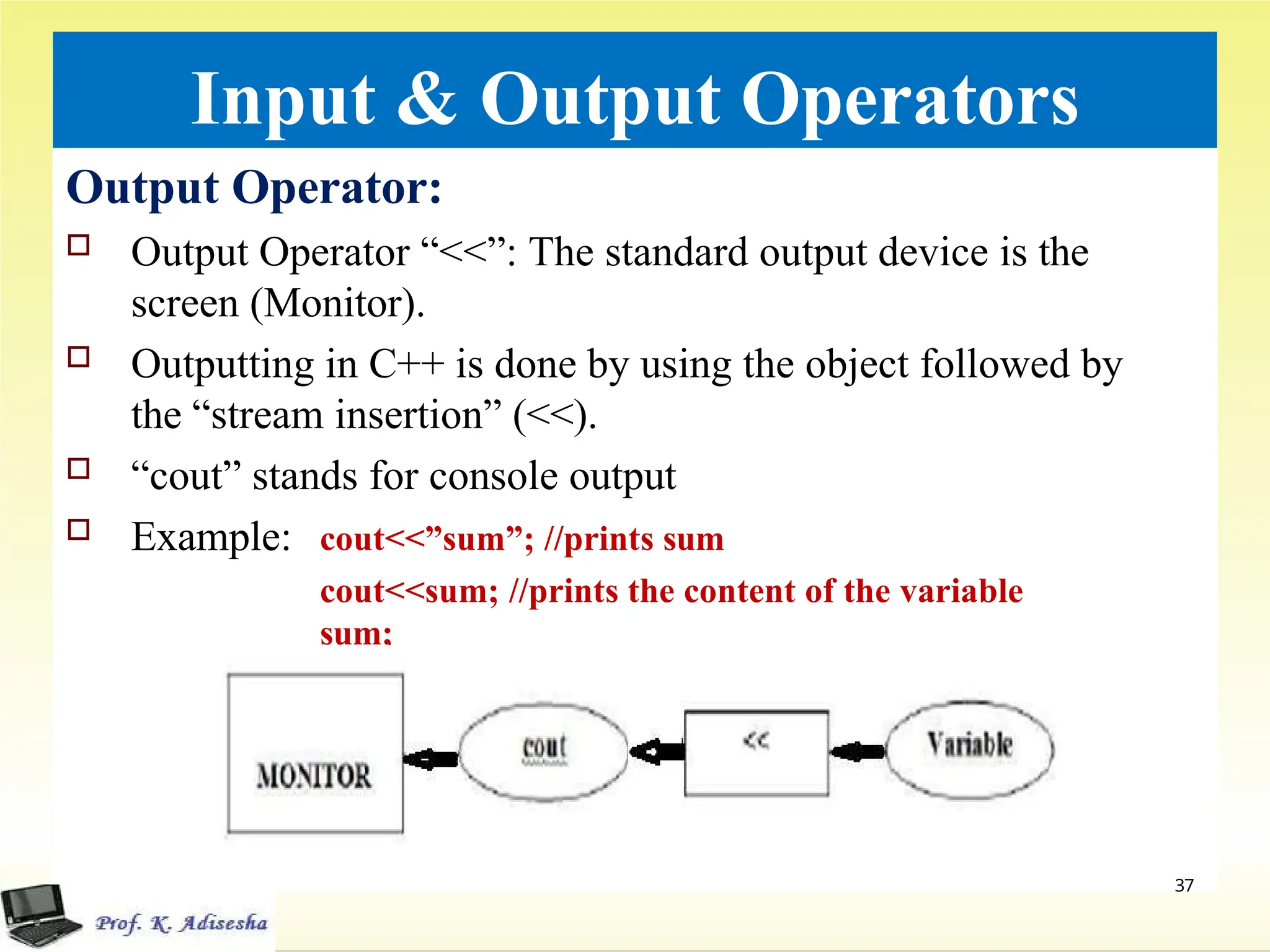 Input & Output Operators
Output Operator:
 Output Operator “<<”: The standard output device is the
screen (Monitor).
 Outputting in C++ is done by using the object followed by
the “stream insertion” (<<).
 “cout” stands for console output
 Example: cout<<”sum”; //prints sum
cout<<sum; //prints the content of the variable
sum;
37
 