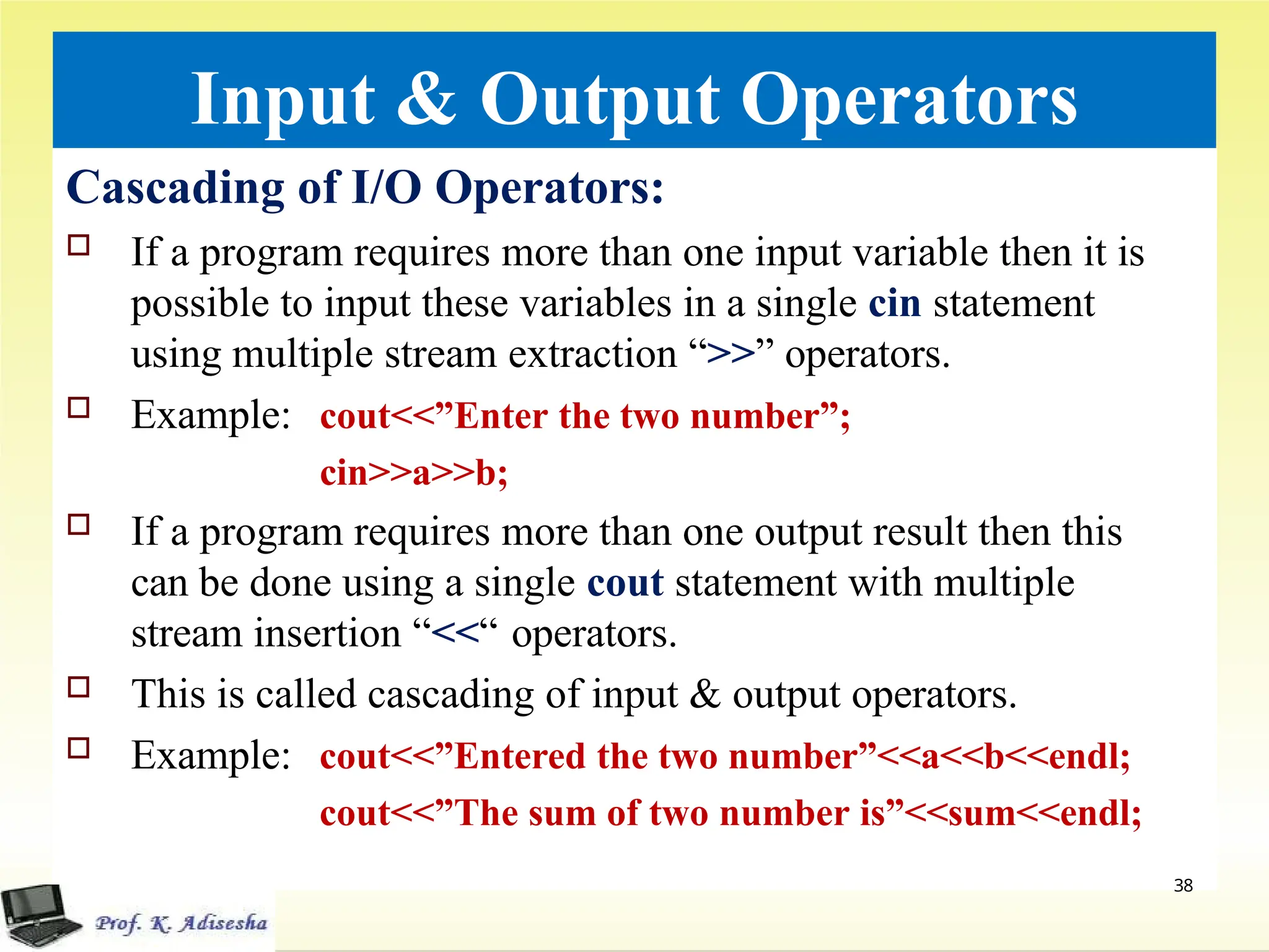 Input & Output Operators
Cascading of I/O Operators:
 If a program requires more than one input variable then it is
possible to input these variables in a single cin statement
using multiple stream extraction “>>” operators.
 Example: cout<<”Enter the two number”;
cin>>a>>b;
 If a program requires more than one output result then this
can be done using a single cout statement with multiple
stream insertion “<<“ operators.
 This is called cascading of input & output operators.
 Example: cout<<”Entered the two number”<<a<<b<<endl;
cout<<”The sum of two number is”<<sum<<endl;
38
 