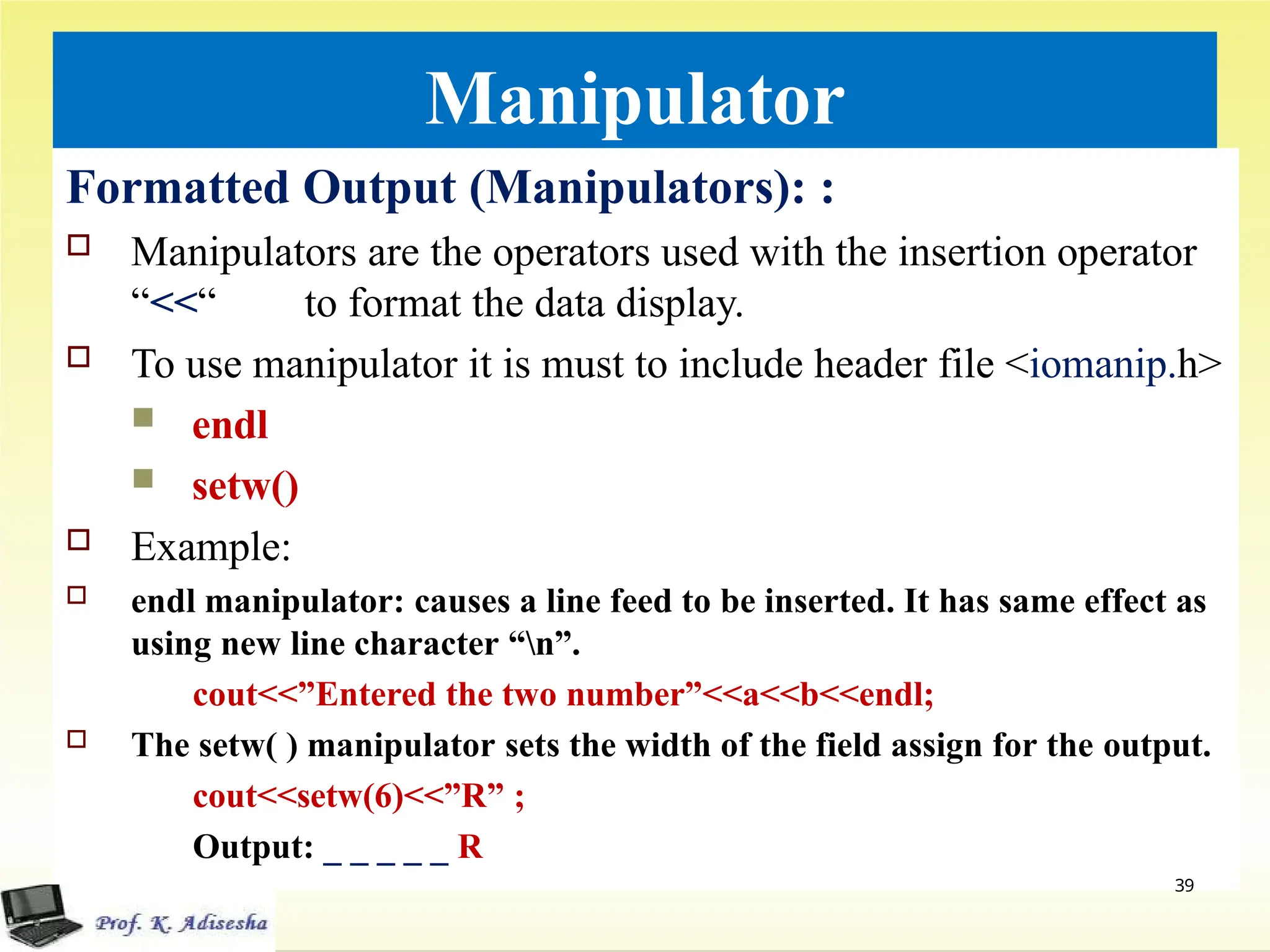 Manipulator
Formatted Output (Manipulators): :
 Manipulators are the operators used with the insertion operator
“<<“ to format the data display.
 To use manipulator it is must to include header file <iomanip.h>
 endl
 setw()
 Example:
 endl manipulator: causes a line feed to be inserted. It has same effect as
using new line character “n”.
cout<<”Entered the two number”<<a<<b<<endl;
 The setw( ) manipulator sets the width of the field assign for the output.
cout<<setw(6)<<”R” ;
Output: _ _ _ _ _ R
39
 