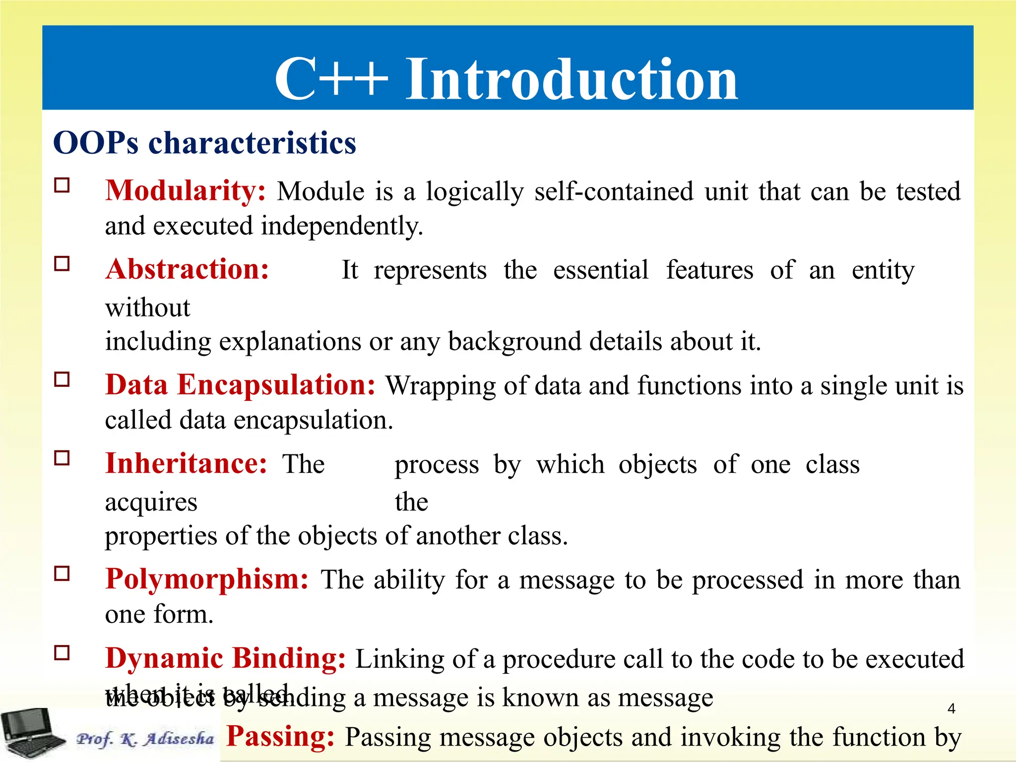 C++ Introduction
OOPs characteristics
 Modularity: Module is a logically self-contained unit that can be tested
and executed independently.
 Abstraction: It represents the essential features of an entity
without
including explanations or any background details about it.
 Data Encapsulation: Wrapping of data and functions into a single unit is
called data encapsulation.
 Inheritance: The process by which objects of one class
acquires the
properties of the objects of another class.
 Polymorphism: The ability for a message to be processed in more than
one form.
 Dynamic Binding: Linking of a procedure call to the code to be executed
when it is called.
 Message Passing: Passing message objects and invoking the function by
the object by sending a message is known as message
passing.
4
 