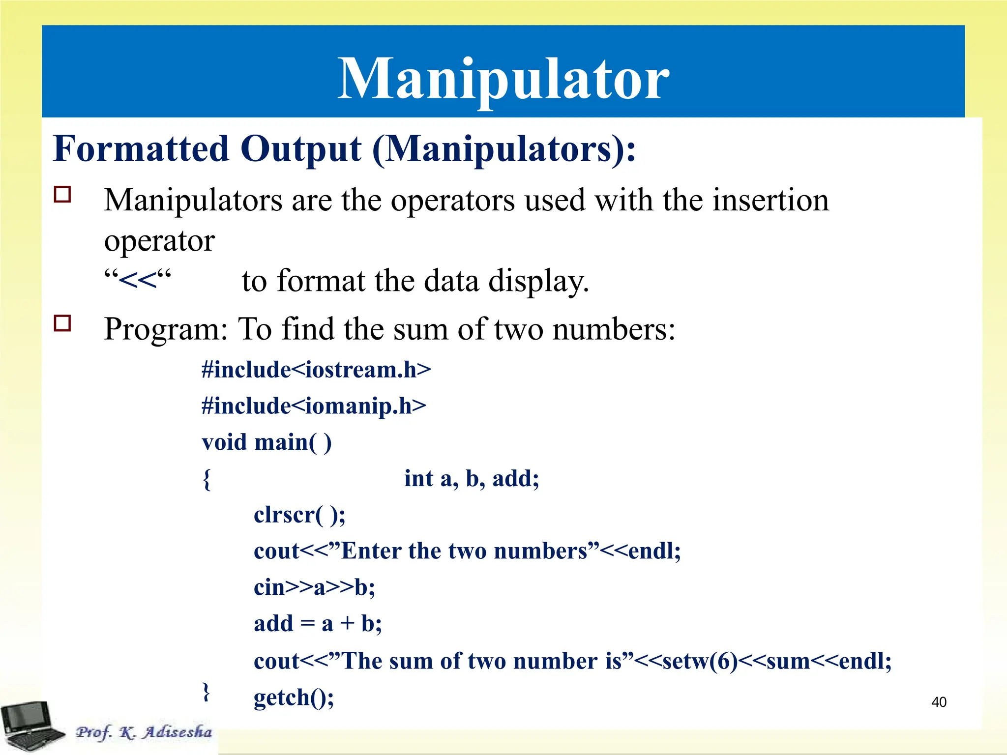 Manipulator
Formatted Output (Manipulators):
 Manipulators are the operators used with the insertion
operator
“<<“ to format the data display.
 Program: To find the sum of two numbers:
#include<iostream.h>
#include<iomanip.h>
void main( )
{ int a, b, add;
clrscr( );
cout<<”Enter the two numbers”<<endl;
cin>>a>>b;
add = a + b;
cout<<”The sum of two number is”<<setw(6)<<sum<<endl;
getch();
} 40
 