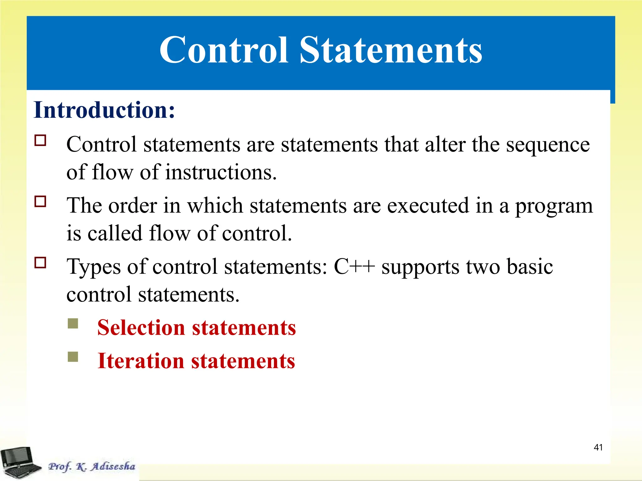 Control Statements
Introduction:
 Control statements are statements that alter the sequence
of flow of instructions.
 The order in which statements are executed in a program
is called flow of control.
 Types of control statements: C++ supports two basic
control statements.
 Selection statements
 Iteration statements
41
 