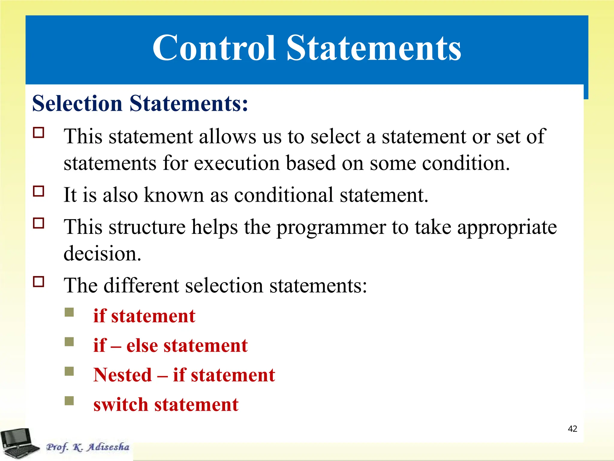 Control Statements
Selection Statements:
 This statement allows us to select a statement or set of
statements for execution based on some condition.
 It is also known as conditional statement.
 This structure helps the programmer to take appropriate
decision.
 The different selection statements:
 if statement
 if – else statement
 Nested – if statement
 switch statement
42
 