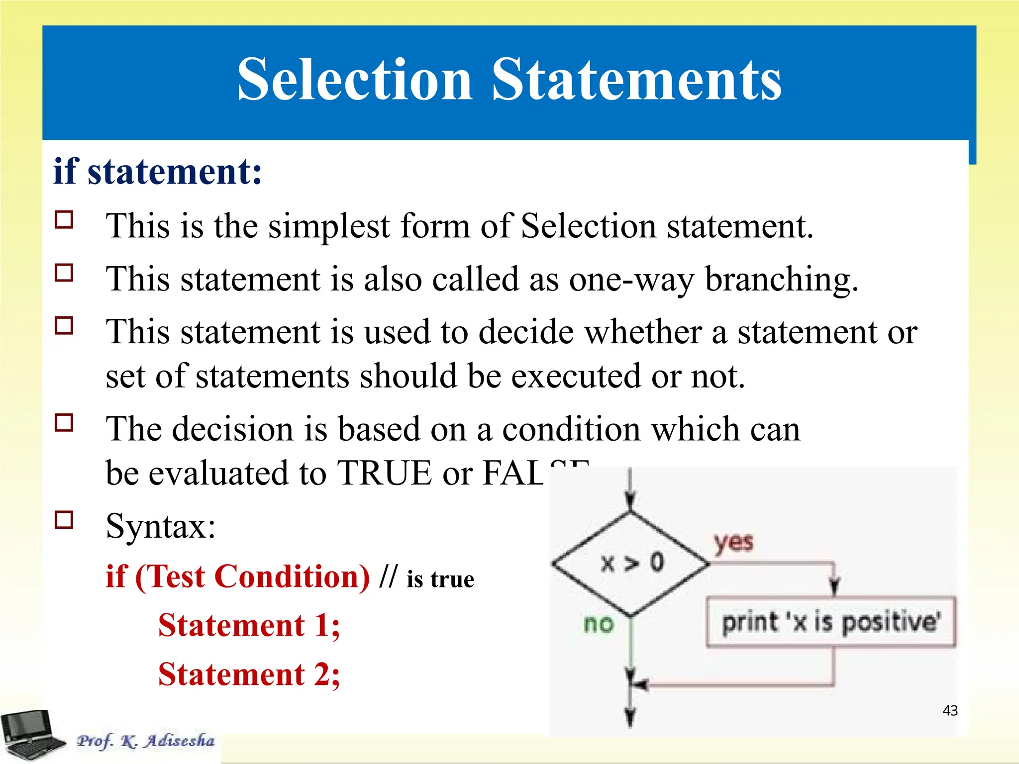 Selection Statements
if statement:
 This is the simplest form of Selection statement.
 This statement is also called as one-way branching.
 This statement is used to decide whether a statement or
set of statements should be executed or not.
 The decision is based on a condition which can
be evaluated to TRUE or FALSE.:
 Syntax:
if (Test Condition) // is true
Statement 1;
Statement 2;
43
 