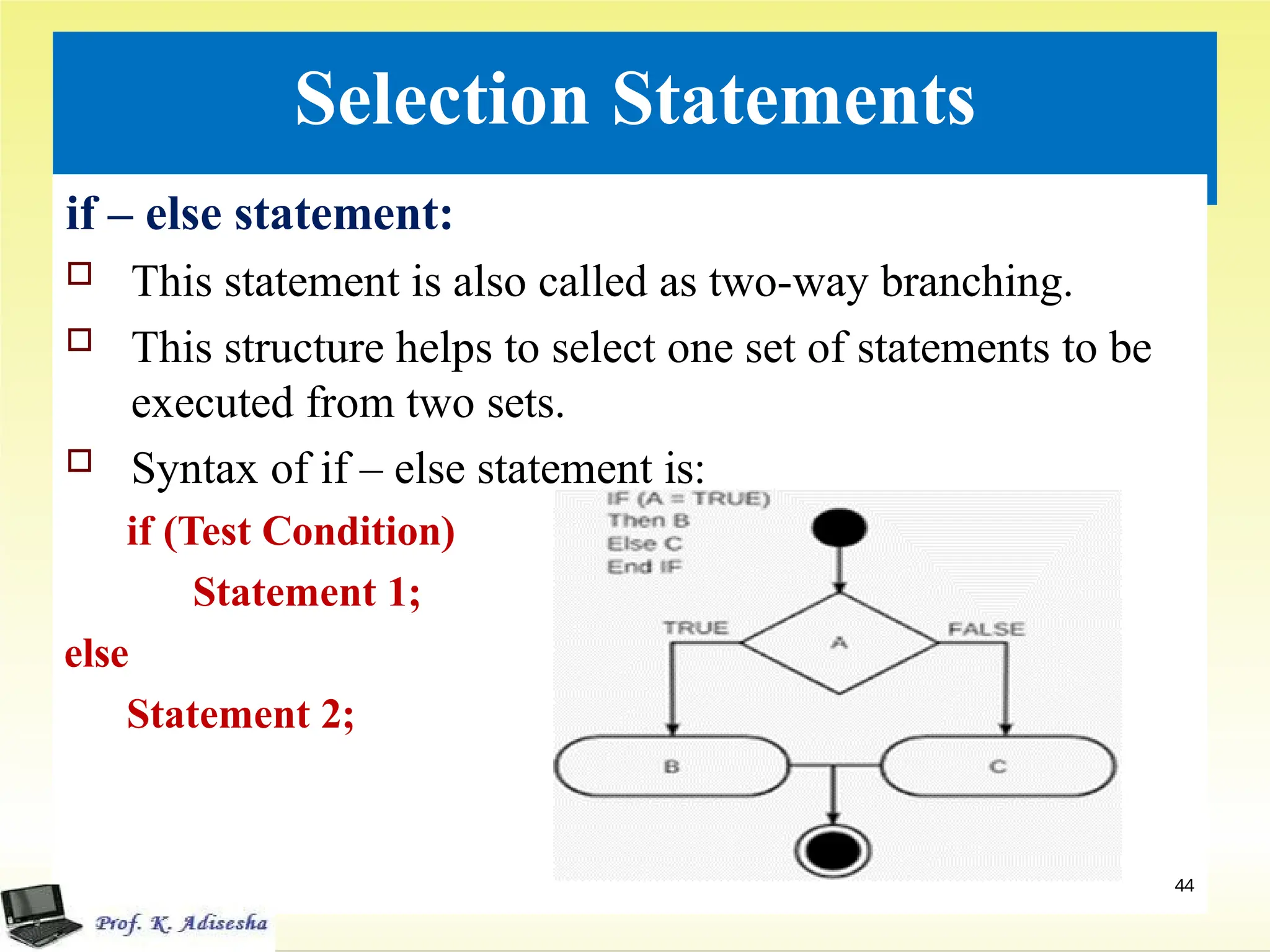 Selection Statements
if – else statement:
 This statement is also called as two-way branching.
 This structure helps to select one set of statements to be
executed from two sets.
 Syntax of if – else statement is:
if (Test Condition)
Statement 1;
else
Statement 2;
44
 