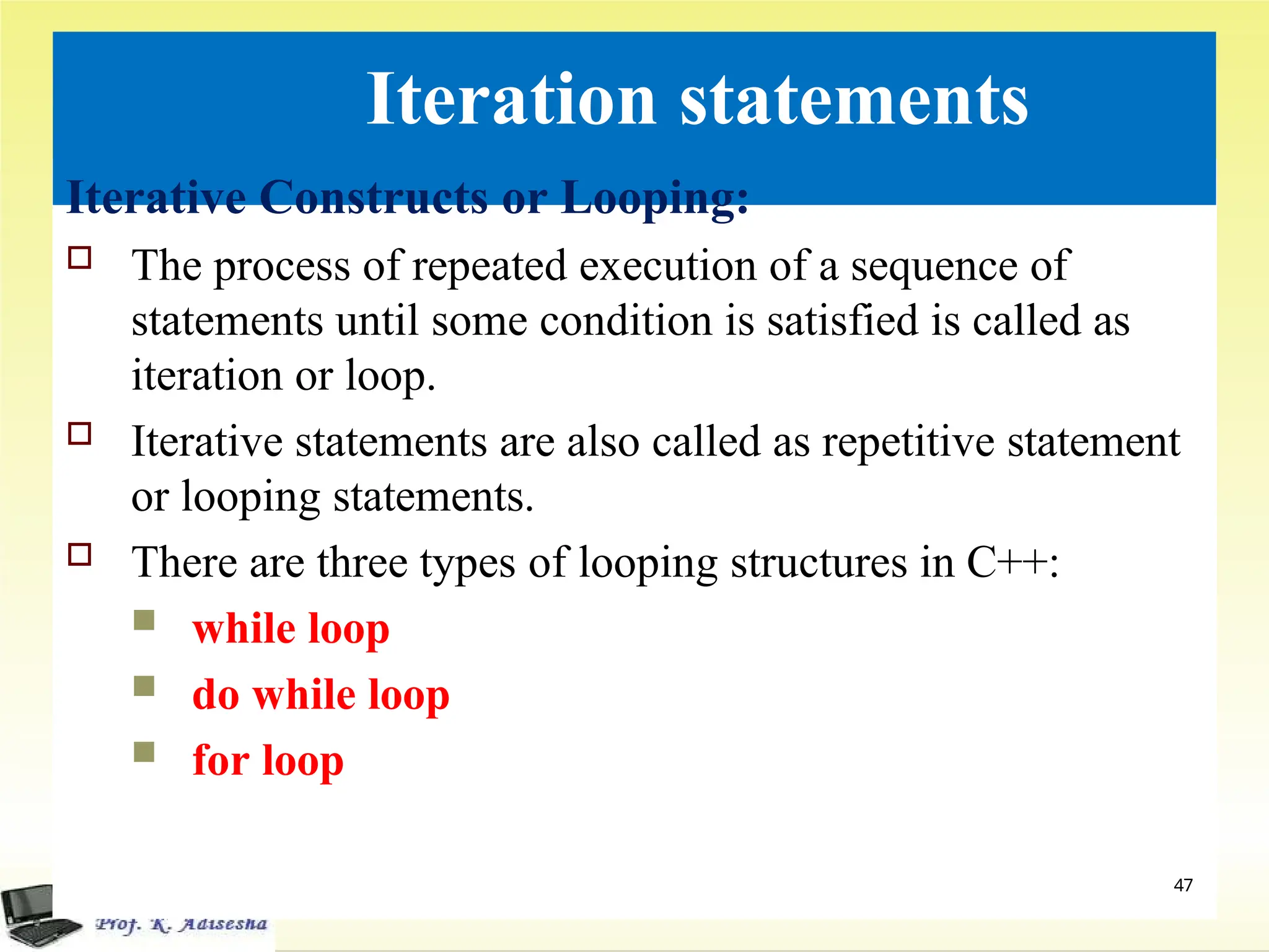 Iteration statements
Iterative Constructs or Looping:
 The process of repeated execution of a sequence of
statements until some condition is satisfied is called as
iteration or loop.
 Iterative statements are also called as repetitive statement
or looping statements.
 There are three types of looping structures in C++:
 while loop
 do while loop
 for loop
47
 