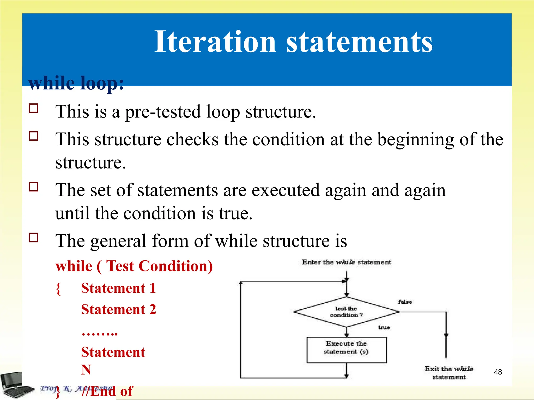 Iteration statements
while loop:
 This is a pre-tested loop structure.
 This structure checks the condition at the beginning of the
structure.
 The set of statements are executed again and again
until the condition is true.
 The general form of while structure is
while ( Test Condition)
{ Statement 1
Statement 2
……..
Statement
N
} //End of
48
 