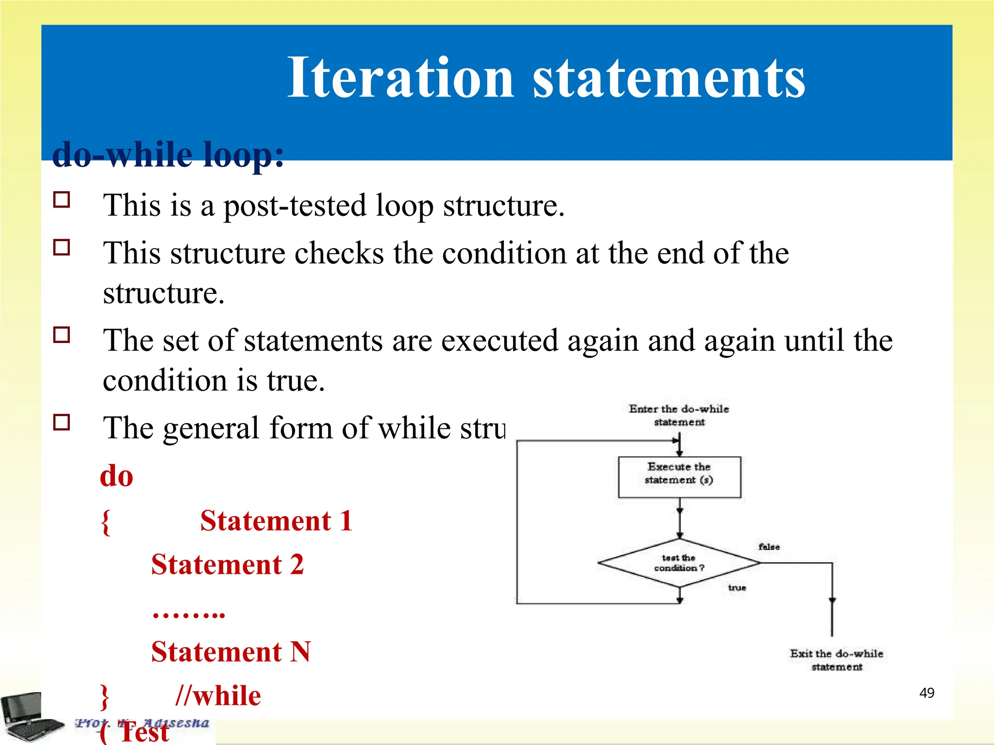 Iteration statements
do-while loop:
 This is a post-tested loop structure.
 This structure checks the condition at the end of the
structure.
 The set of statements are executed again and again until the
condition is true.
 The general form of while structure is
do
{ Statement 1
Statement 2
……..
Statement N
} //while
( Test
49
 