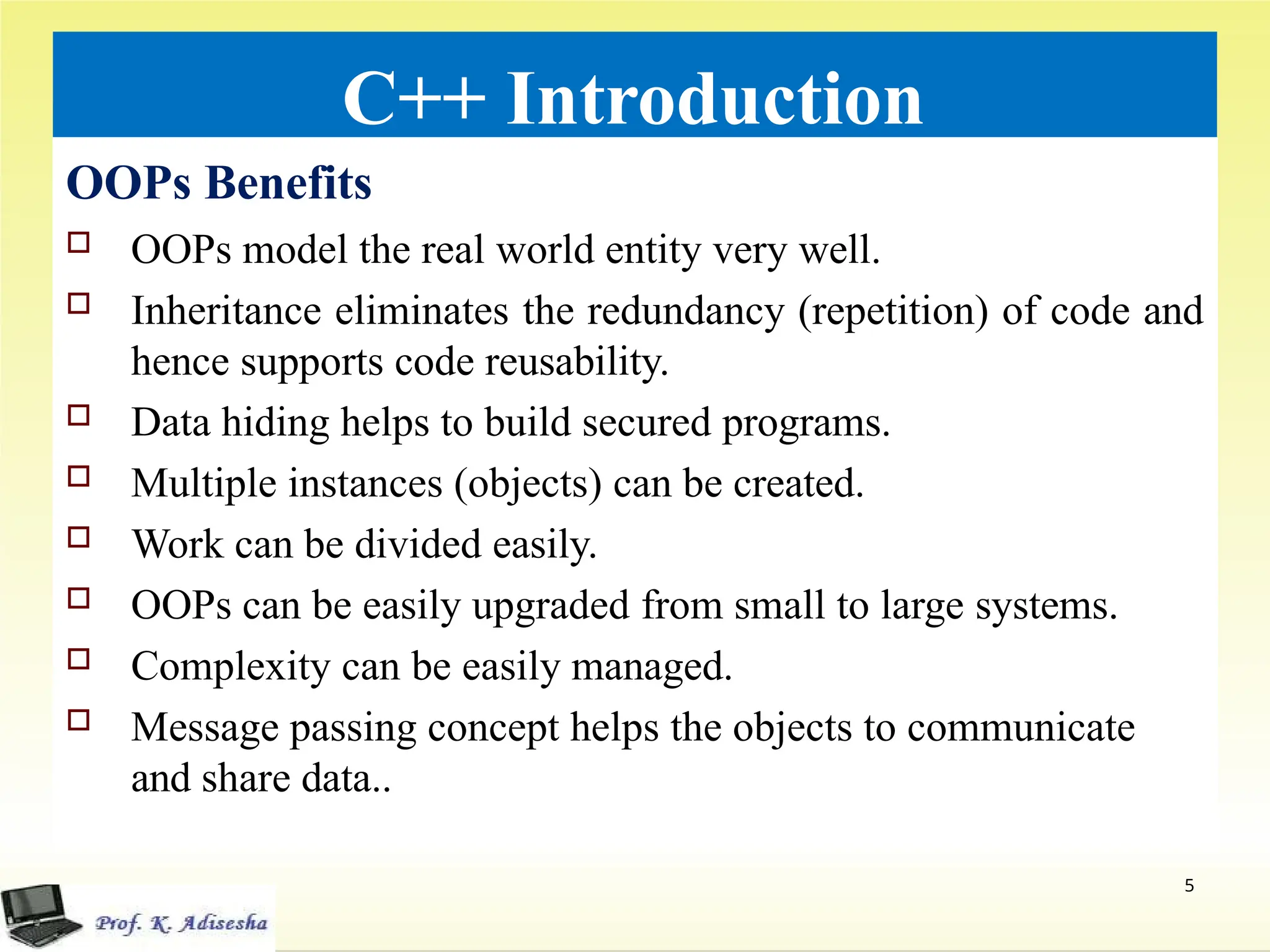 C++ Introduction
OOPs Benefits
 OOPs model the real world entity very well.
 Inheritance eliminates the redundancy (repetition) of code and
hence supports code reusability.
 Data hiding helps to build secured programs.
 Multiple instances (objects) can be created.
 Work can be divided easily.
 OOPs can be easily upgraded from small to large systems.
 Complexity can be easily managed.
 Message passing concept helps the objects to communicate
and share data..
5
 