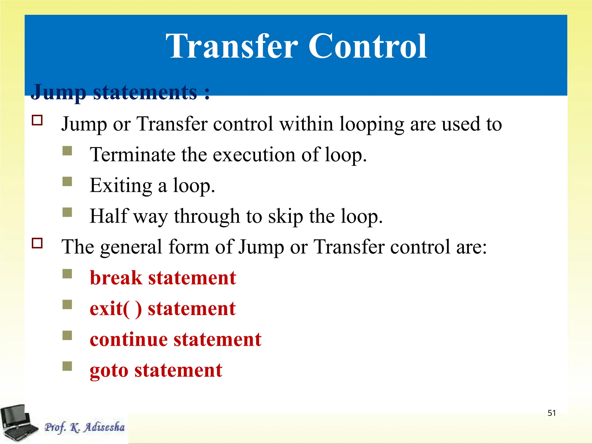 Transfer Control
51
Jump statements :
 Jump or Transfer control within looping are used to
 Terminate the execution of loop.
 Exiting a loop.
 Half way through to skip the loop.
 The general form of Jump or Transfer control are:
 break statement
 exit( ) statement
 continue statement
 goto statement
 