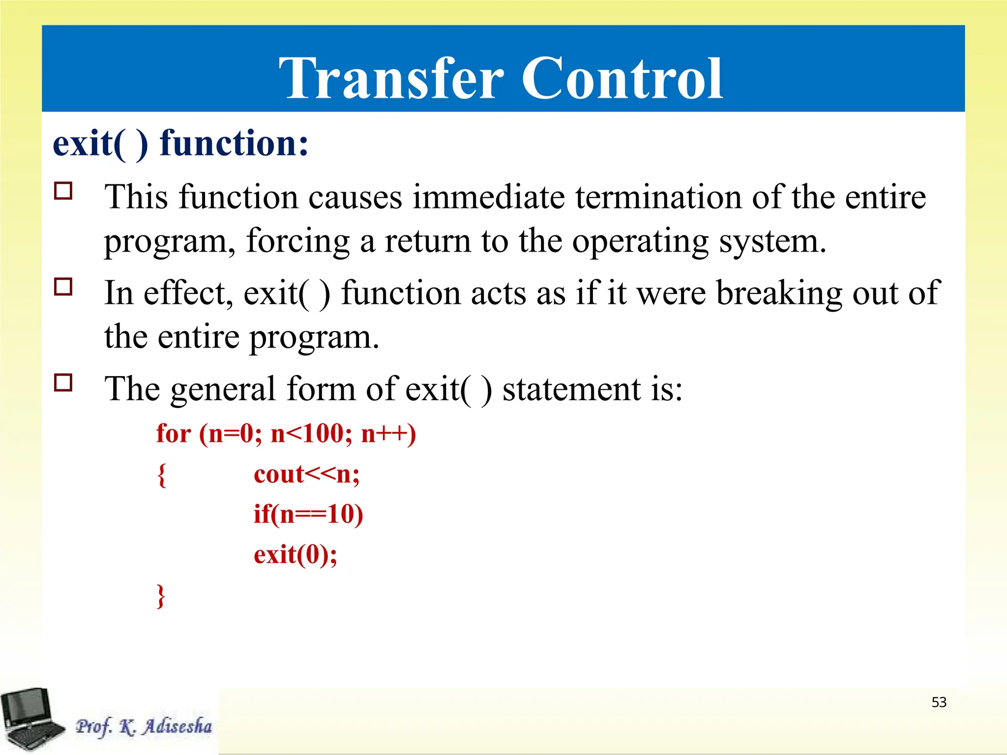 Transfer Control
exit( ) function:
 This function causes immediate termination of the entire
program, forcing a return to the operating system.
 In effect, exit( ) function acts as if it were breaking out of
the entire program.
 The general form of exit( ) statement is:
for (n=0; n<100; n++)
53
{ cout<<n;
if(n==10)
exit(0);
}
 