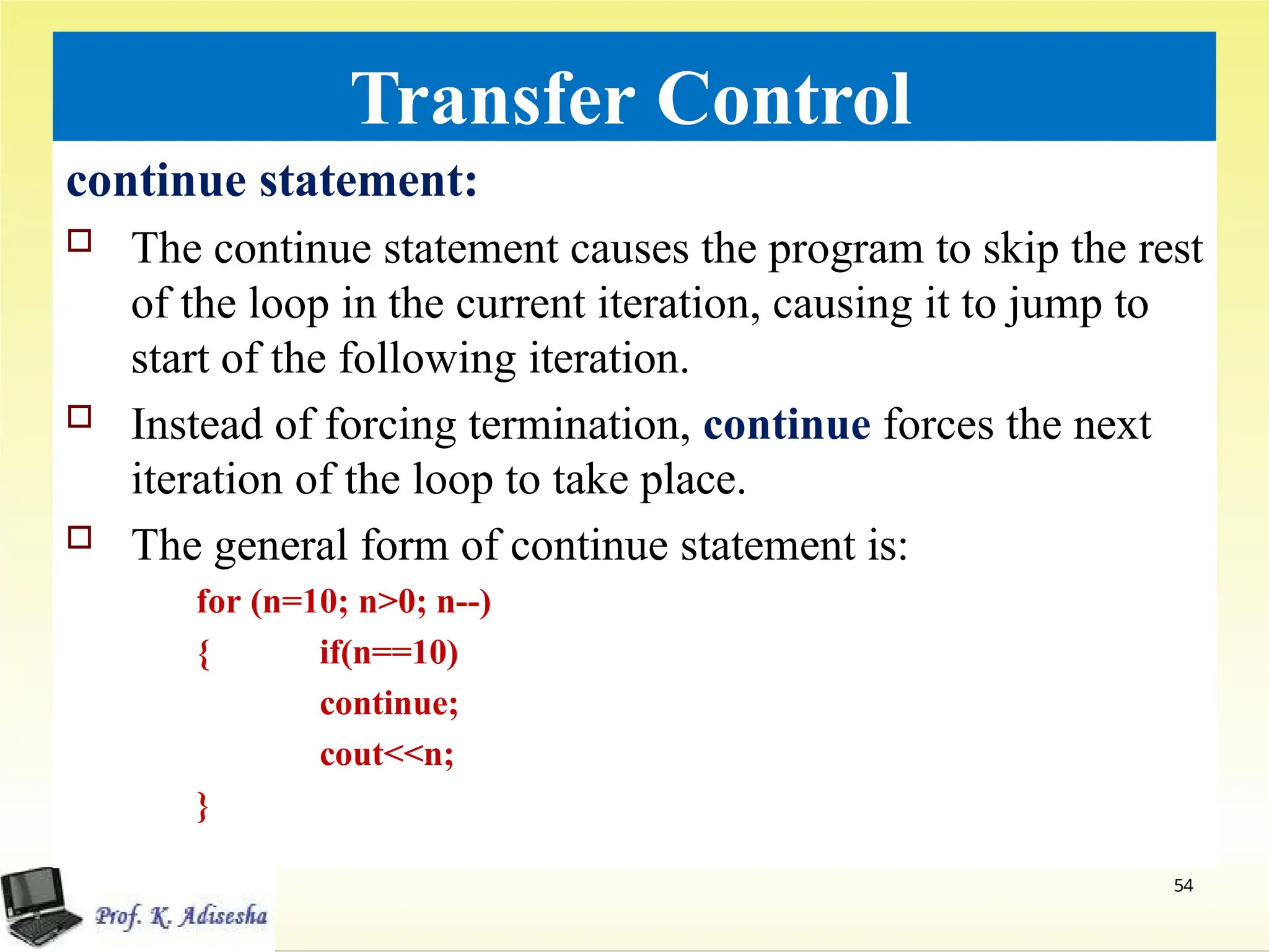 Transfer Control
continue statement:
 The continue statement causes the program to skip the rest
of the loop in the current iteration, causing it to jump to
start of the following iteration.
 Instead of forcing termination, continue forces the next
iteration of the loop to take place.
 The general form of continue statement is:
for (n=10; n>0; n--)
54
{ if(n==10)
continue;
cout<<n;
}
 