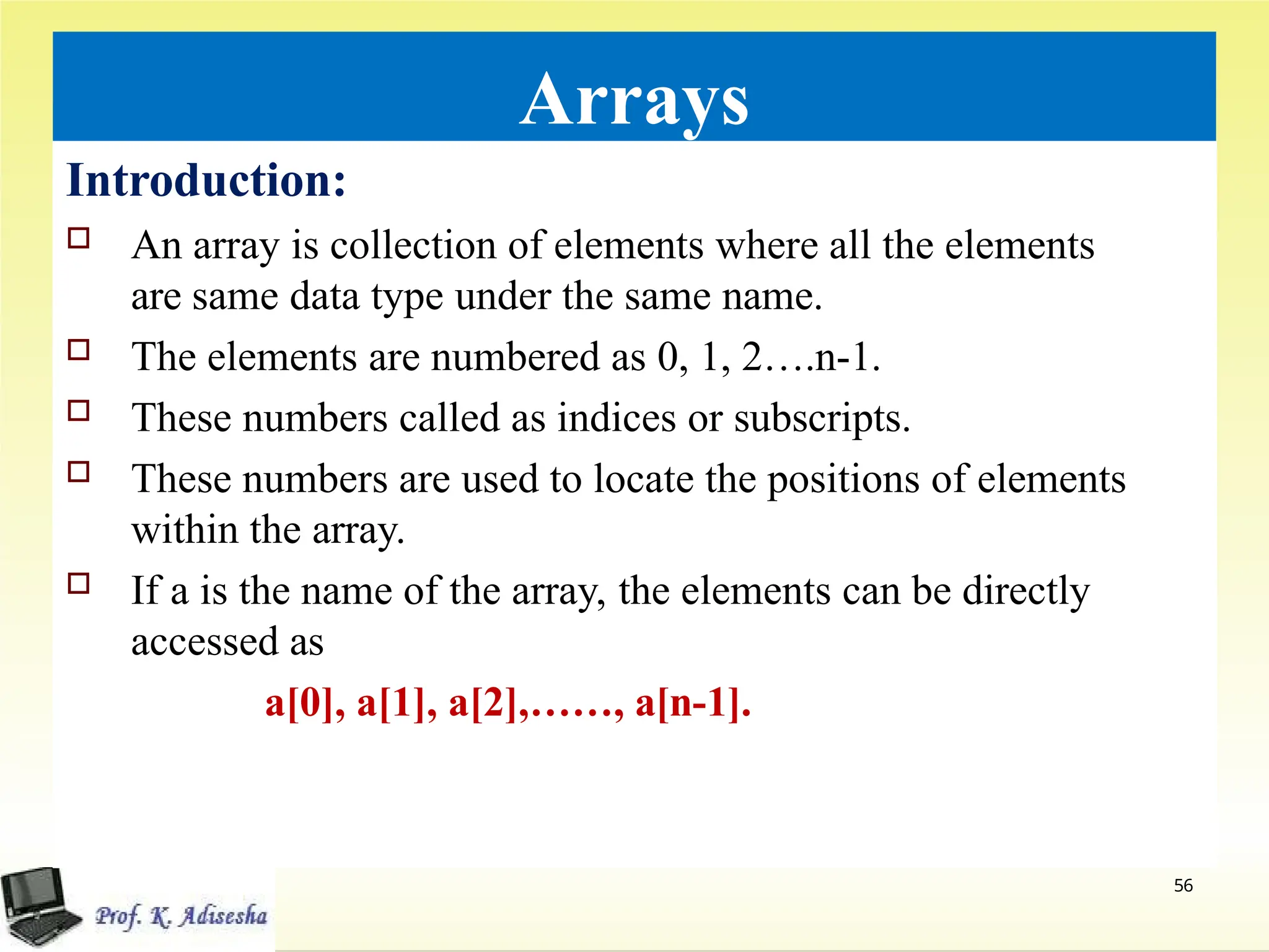 Arrays
Introduction:
 An array is collection of elements where all the elements
are same data type under the same name.
 The elements are numbered as 0, 1, 2….n-1.
 These numbers called as indices or subscripts.
 These numbers are used to locate the positions of elements
within the array.
 If a is the name of the array, the elements can be directly
accessed as
a[0], a[1], a[2],……, a[n-1].
56
 