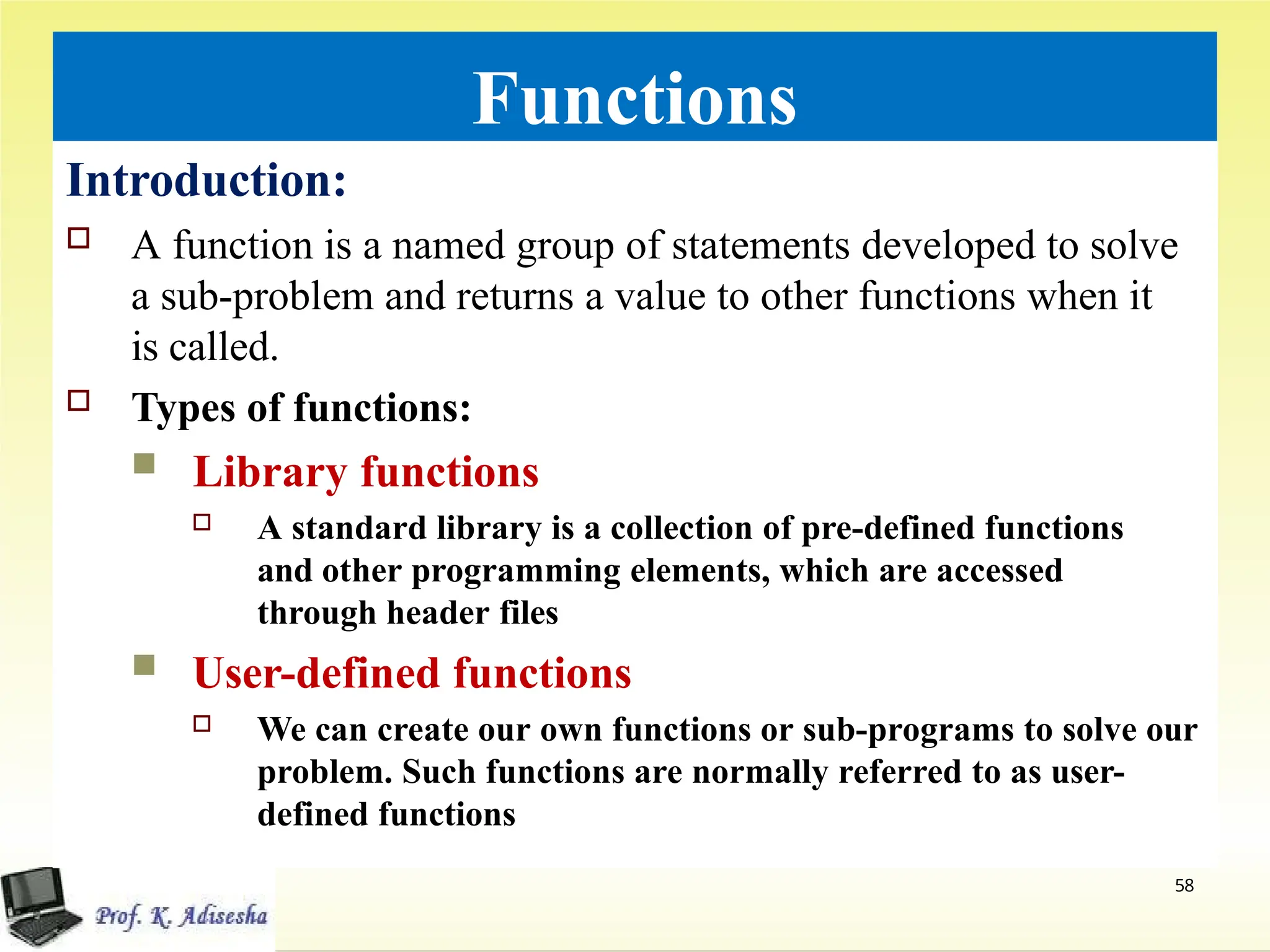 Functions
Introduction:
 A function is a named group of statements developed to solve
a sub-problem and returns a value to other functions when it
is called.
 Types of functions:
 Library functions
 A standard library is a collection of pre-defined functions
and other programming elements, which are accessed
through header files
 User-defined functions
 We can create our own functions or sub-programs to solve our
problem. Such functions are normally referred to as user-
defined functions
58
 