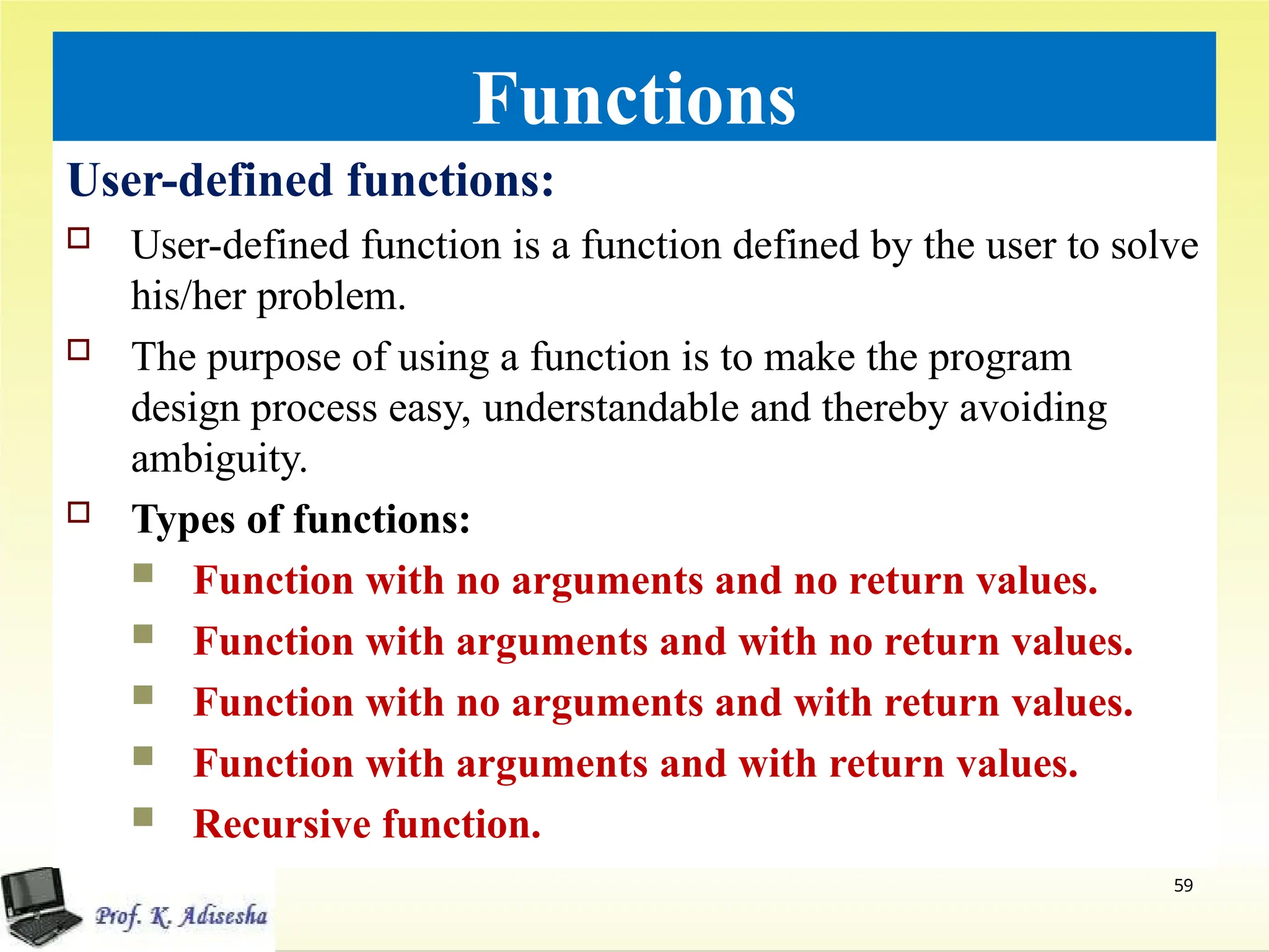 Functions
User-defined functions:
 User-defined function is a function defined by the user to solve
his/her problem.
 The purpose of using a function is to make the program
design process easy, understandable and thereby avoiding
ambiguity.
 Types of functions:
 Function with no arguments and no return values.
 Function with arguments and with no return values.
 Function with no arguments and with return values.
 Function with arguments and with return values.
 Recursive function.
59
 