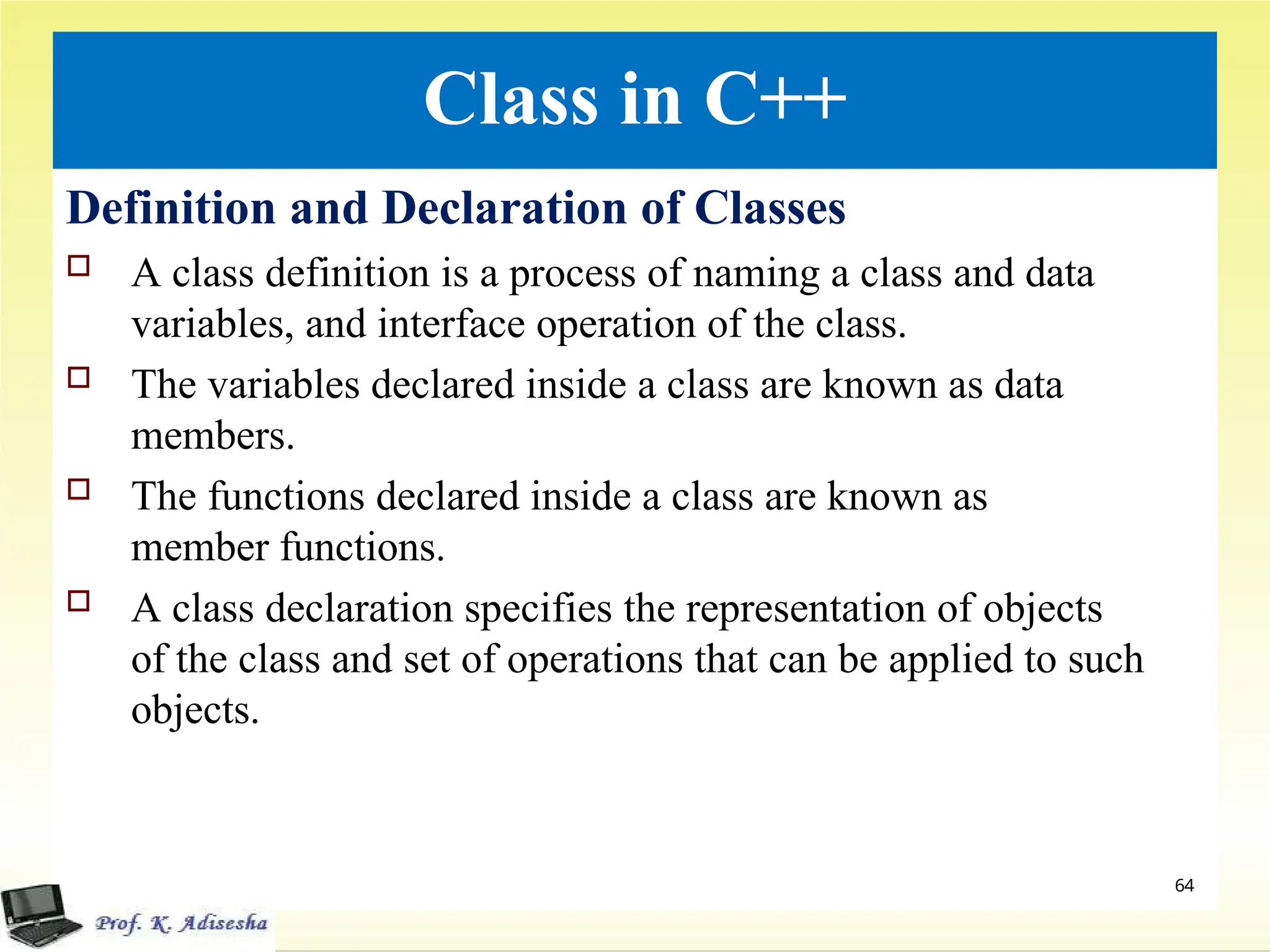 Class in C++
Definition and Declaration of Classes
 A class definition is a process of naming a class and data
variables, and interface operation of the class.
 The variables declared inside a class are known as data
members.
 The functions declared inside a class are known as
member functions.
 A class declaration specifies the representation of objects
of the class and set of operations that can be applied to such
objects.
64
 