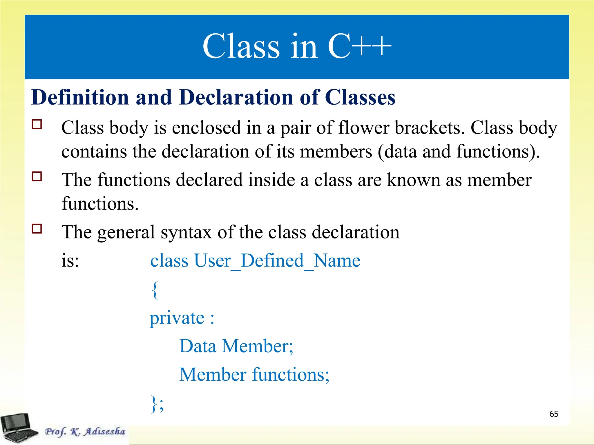 Class in C++
Definition and Declaration of Classes
 Class body is enclosed in a pair of flower brackets. Class body
contains the declaration of its members (data and functions).
 The functions declared inside a class are known as member
functions.
 The general syntax of the class declaration
is: class User_Defined_Name
{
private :
Data Member;
Member functions;
}; 65
 