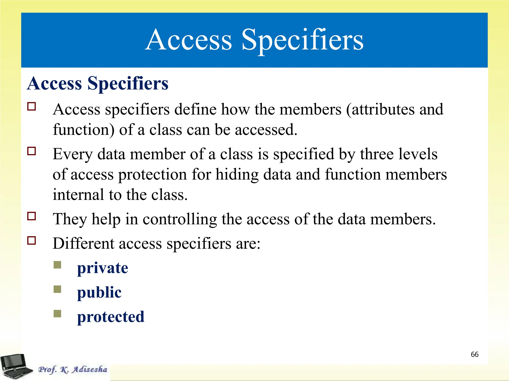Access Specifiers
Access Specifiers
 Access specifiers define how the members (attributes and
function) of a class can be accessed.
 Every data member of a class is specified by three levels
of access protection for hiding data and function members
internal to the class.
 They help in controlling the access of the data members.
 Different access specifiers are:
 private
 public
 protected
66
 