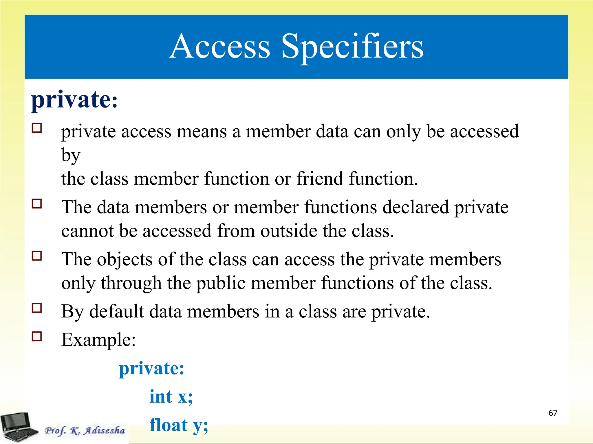 Access Specifiers
private:
 private access means a member data can only be accessed
by
the class member function or friend function.
 The data members or member functions declared private
cannot be accessed from outside the class.
 The objects of the class can access the private members
only through the public member functions of the class.
 By default data members in a class are private.
 Example:
private:
int x;
float y;
67
 