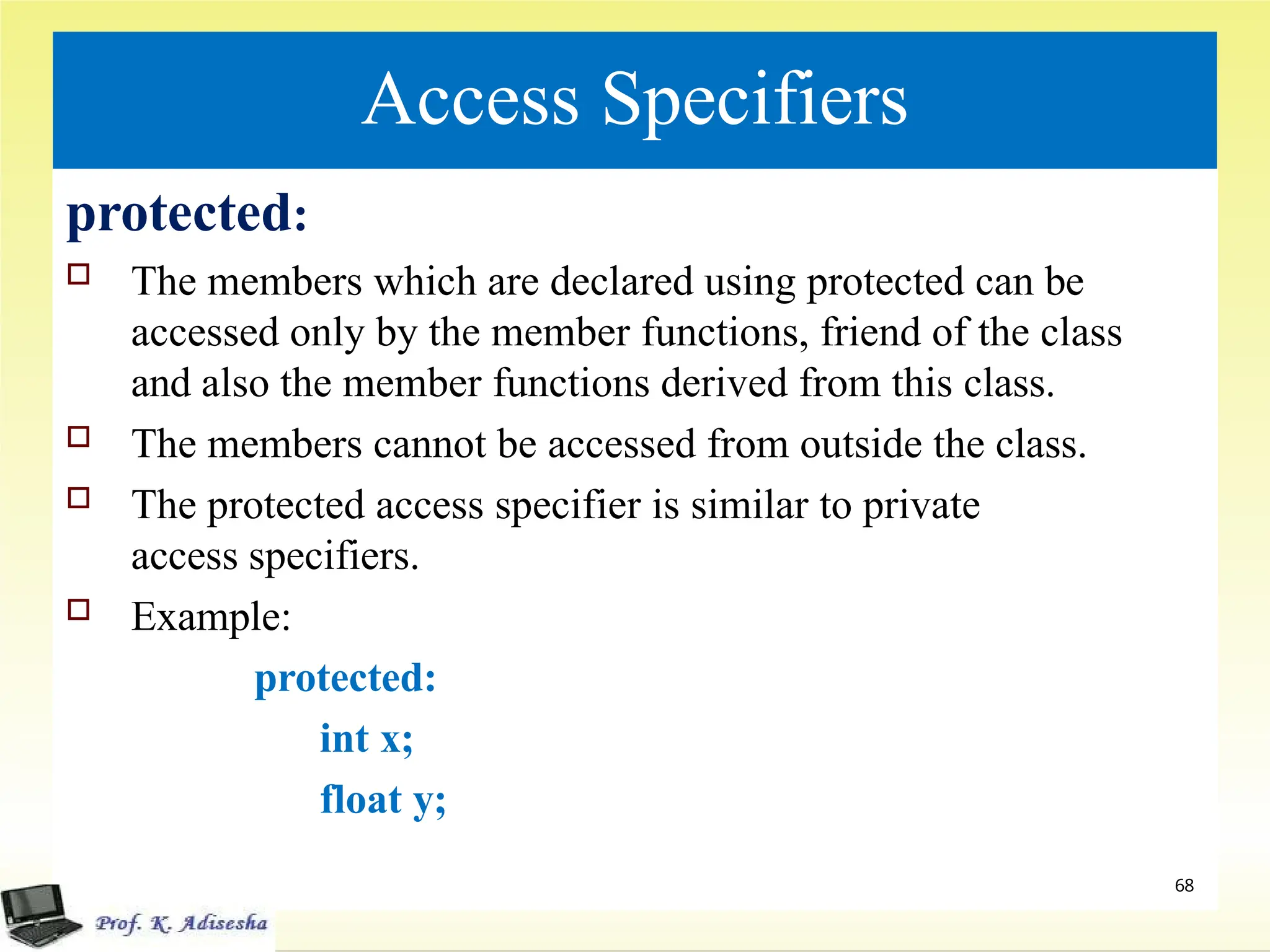 Access Specifiers
protected:
 The members which are declared using protected can be
accessed only by the member functions, friend of the class
and also the member functions derived from this class.
 The members cannot be accessed from outside the class.
 The protected access specifier is similar to private
access specifiers.
 Example:
protected:
int x;
float y;
68
 