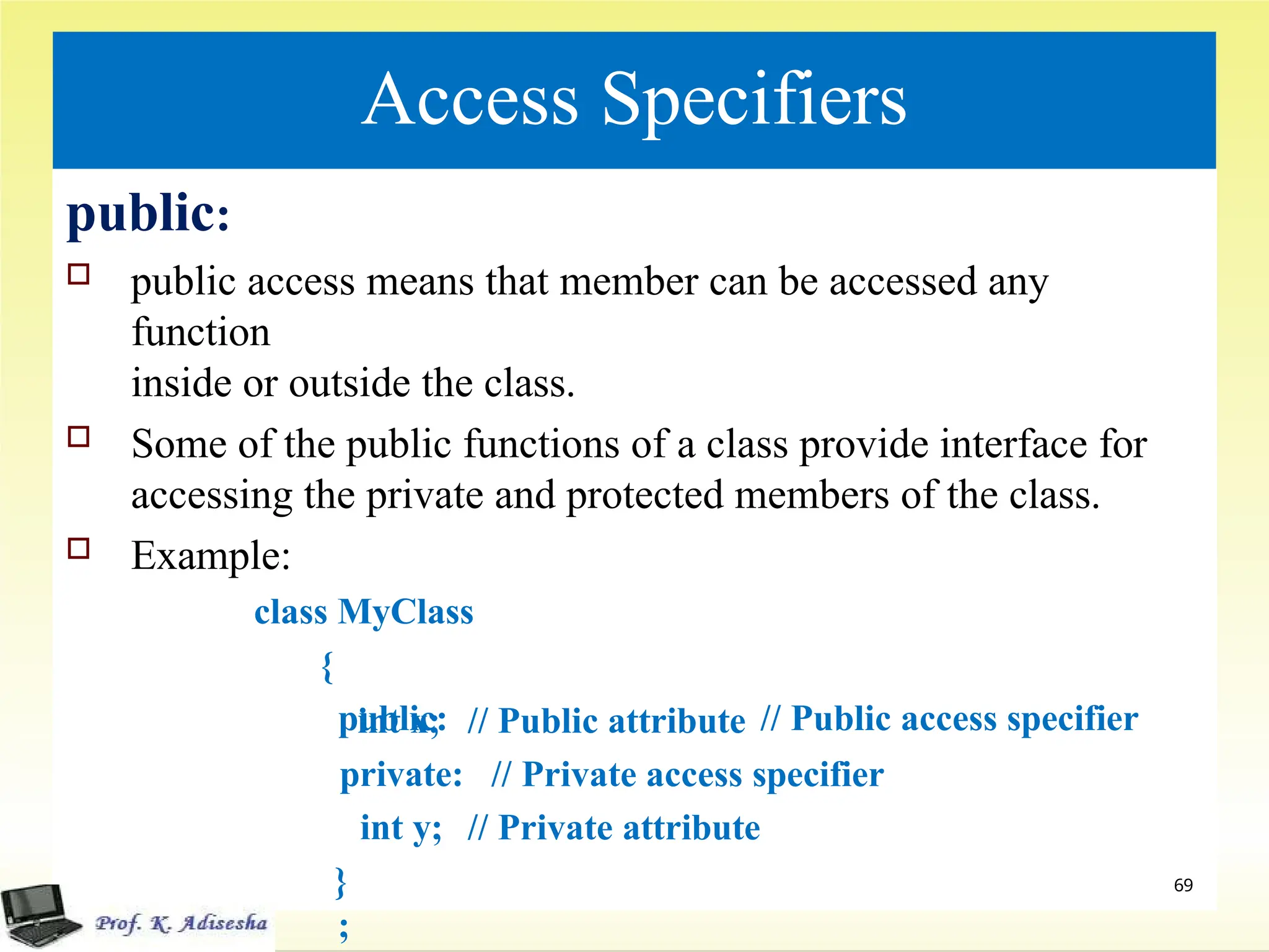 Access Specifiers
public:
 public access means that member can be accessed any
function
inside or outside the class.
 Some of the public functions of a class provide interface for
accessing the private and protected members of the class.
 Example:
class MyClass
{
public: // Public access specifier
// Public attribute
// Private access specifier
// Private attribute
int x;
private:
int y;
}
;
69
 