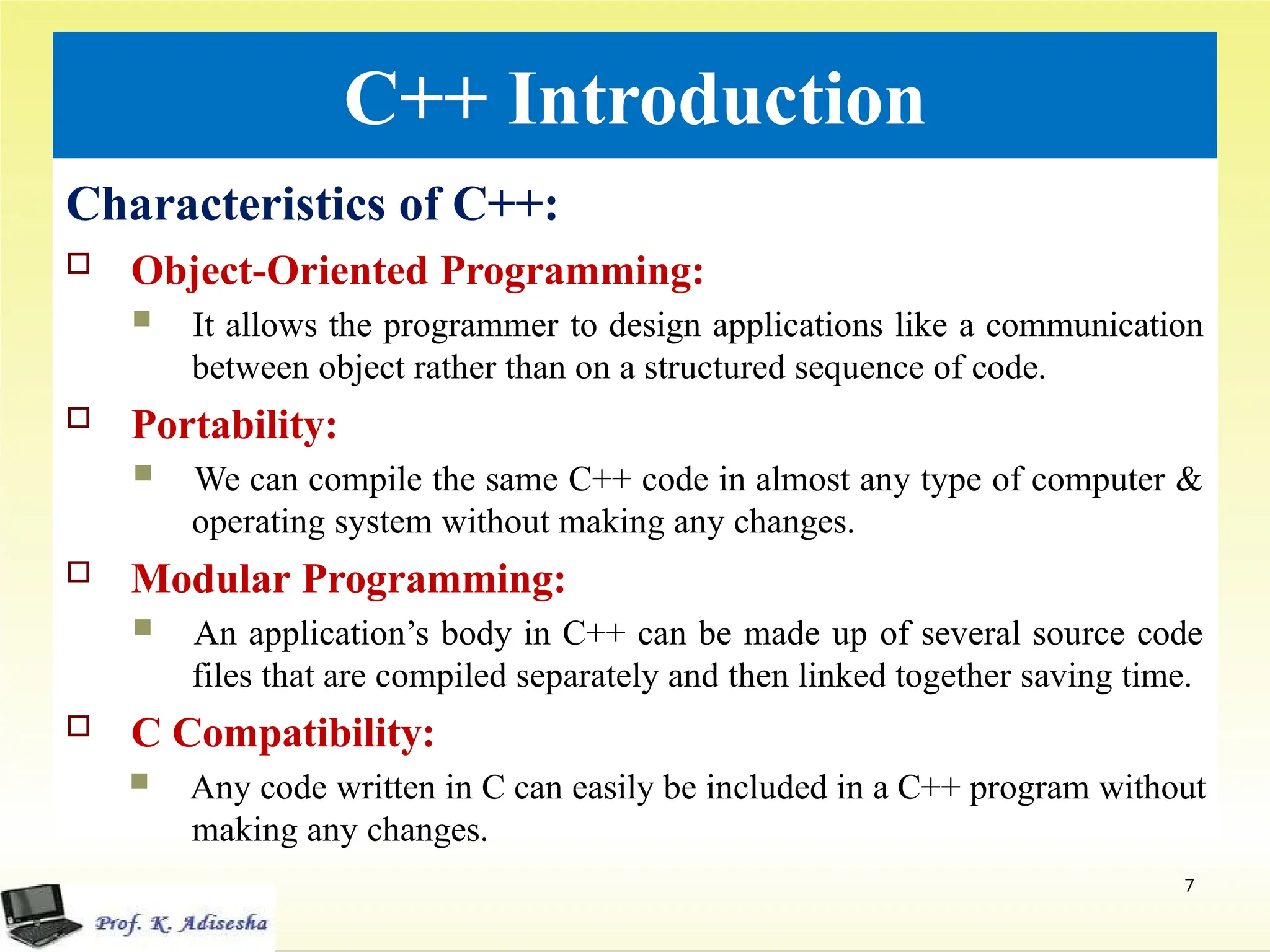 C++ Introduction
Characteristics of C++:
 Object-Oriented Programming:
 It allows the programmer to design applications like a communication
between object rather than on a structured sequence of code.
 Portability:
 We can compile the same C++ code in almost any type of computer &
operating system without making any changes.
 Modular Programming:
 An application’s body in C++ can be made up of several source code
files that are compiled separately and then linked together saving time.
 C Compatibility:
 Any code written in C can easily be included in a C++ program without
making any changes.
7
 