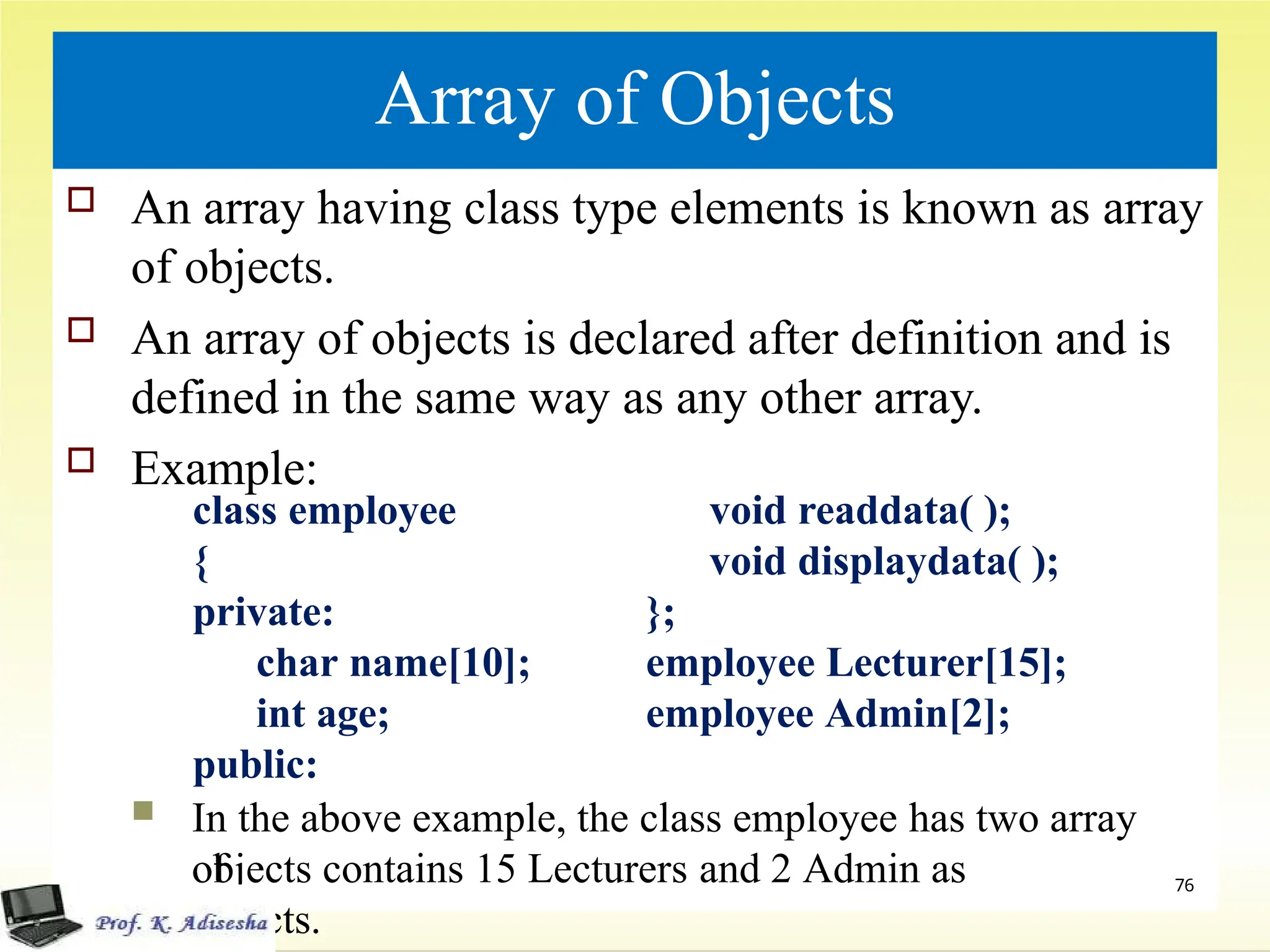 Array of Objects
 An array having class type elements is known as array
of objects.
 An array of objects is declared after definition and is
defined in the same way as any other array.
 Example:
 In the above example, the class employee has two array
of
objects contains 15 Lecturers and 2 Admin as
objects.
76
class employee
{
private:
char name[10];
int age;
public:
void readdata( );
void displaydata( );
};
employee Lecturer[15];
employee Admin[2];
 