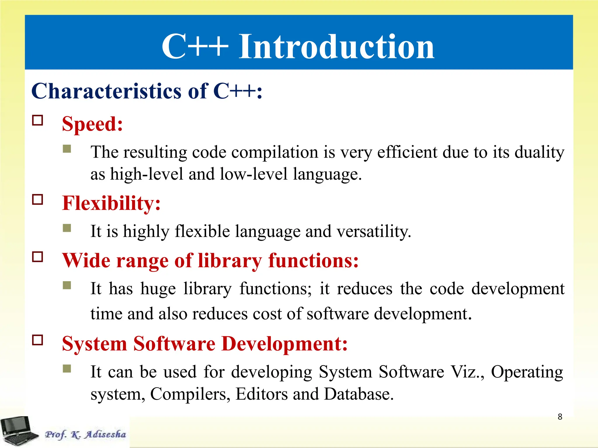 C++ Introduction
Characteristics of C++:
 Speed:
 The resulting code compilation is very efficient due to its duality
as high-level and low-level language.
 Flexibility:
 It is highly flexible language and versatility.
 Wide range of library functions:
 It has huge library functions; it reduces the code development
time and also reduces cost of software development.
 System Software Development:
 It can be used for developing System Software Viz., Operating
system, Compilers, Editors and Database.
8
 