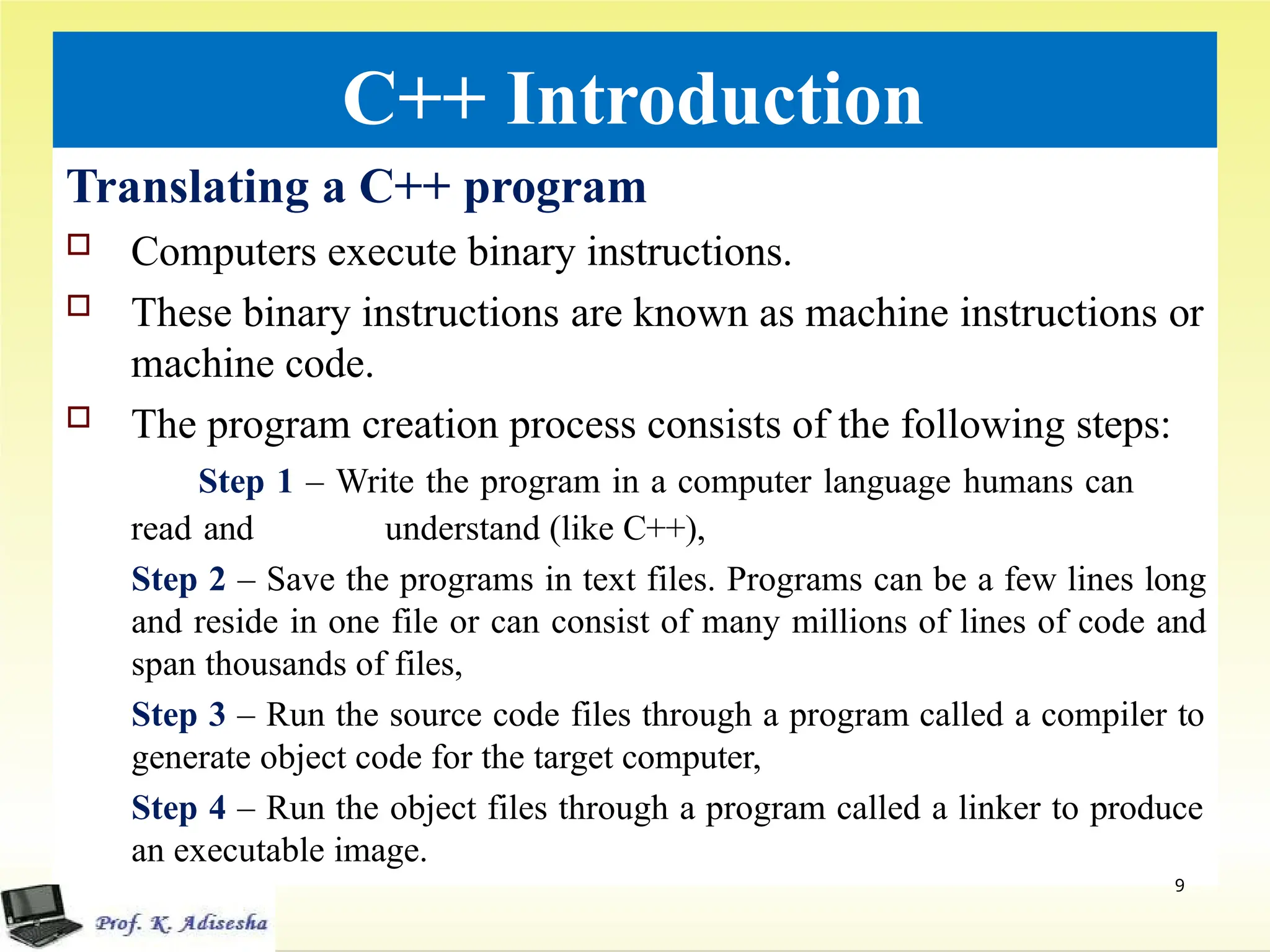 C++ Introduction
Translating a C++ program
 Computers execute binary instructions.
 These binary instructions are known as machine instructions or
machine code.
 The program creation process consists of the following steps:
Step 1 – Write the program in a computer language humans can
read and understand (like C++),
Step 2 – Save the programs in text files. Programs can be a few lines long
and reside in one file or can consist of many millions of lines of code and
span thousands of files,
Step 3 – Run the source code files through a program called a compiler to
generate object code for the target computer,
Step 4 – Run the object files through a program called a linker to produce
an executable image.
9
 