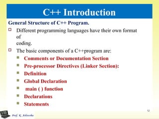 C++ Introduction
General Structure of C++ Program.
 Different programming languages have their own format
of
coding.
 The basic components of a C++program are:
 Comments or Documentation Section
 Pre-processor Directives (Linker Section):
 Definition
 Global Declaration
 main ( ) function
 Declarations
 Statements
12
 