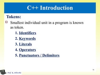 C++ Introduction
Tokens:
 Smallest individual unit in a program is known
as token.
1. Identifiers
2. Keywords
3. Literals
4. Operators
5. Punctuators / Delimiters
14
 