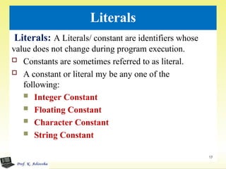 Literals
Literals: A Literals/ constant are identifiers whose
value does not change during program execution.
 Constants are sometimes referred to as literal.
 A constant or literal my be any one of the
following:
 Integer Constant
 Floating Constant
 Character Constant
 String Constant
17
 