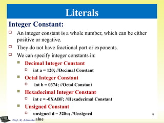 Literals
Integer Constant:
 An integer constant is a whole number, which can be either
positive or negative.
 They do not have fractional part or exponents.
 We can specify integer constants in:
 Decimal Integer Constant
 int a = 120; //Decimal Constant
 Octal Integer Constant
 int b = 0374; //Octal Constant
 Hexadecimal Integer Constant
 int c = -0XABF; //Hexadecimal Constant
 Unsigned Constant
 unsigned d = 328u; //Unsigned
value
18
 