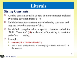 Literals
String Constants:
 A string constant consists of zero or more character enclosed
by double quotation marks (“ “).
 Multiple character constants are called string constants and
they are treated as an array of char.
 By default compiler adds a special character called the
“Null Character” (0) at the end of the string to mark the
end of the string.
 Example:
 char str[25] = “Hello Adisesha” ;
 This is actually represented as char str[25] = “Hello Adisesha0” in
the memory
21
 
