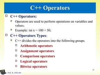 C++ Operators
 C++ Operators:
 Operators are used to perform operations on variables and
values.
 Example: int x = 100 + 50;
 C++ Operators Types:
 C++ divides the operators into the following groups.
 Arithmetic operators
 Assignment operators
 Comparison operators
 Logical operators
 Bitwise operators
.
22
 