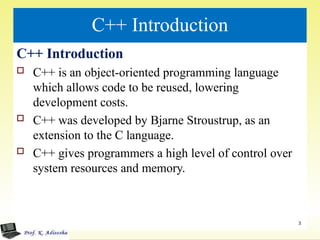 C++ Introduction
C++ Introduction
 C++ is an object-oriented programming language
which allows code to be reused, lowering
development costs.
 C++ was developed by Bjarne Stroustrup, as an
extension to the C language.
 C++ gives programmers a high level of control over
system resources and memory.
3
 