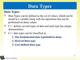 Data Types
Data Types:
 Data Types can be defined as the set of values, which can be
stored in a variable along with the operations that can be
performed on those values.
 C++ defines several types of data and each type has unique
characteristics.
 C++ data types can be classified as:
1. The fundamental data type(built-in data)
2. Derived Data type
3. User-defined data type
31
 