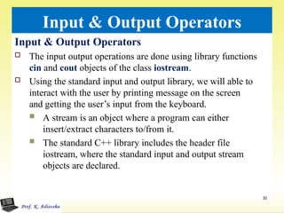 Input & Output Operators
Input & Output Operators
 The input output operations are done using library functions
cin and cout objects of the class iostream.
 Using the standard input and output library, we will able to
interact with the user by printing message on the screen
and getting the user’s input from the keyboard.
 A stream is an object where a program can either
insert/extract characters to/from it.
 The standard C++ library includes the header file
iostream, where the standard input and output stream
objects are declared.
35
 