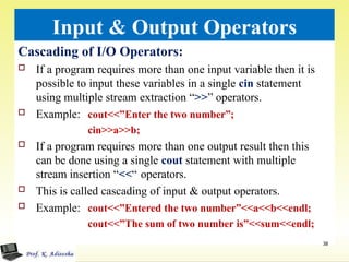 Input & Output Operators
Cascading of I/O Operators:
 If a program requires more than one input variable then it is
possible to input these variables in a single cin statement
using multiple stream extraction “>>” operators.
 Example: cout<<”Enter the two number”;
cin>>a>>b;
 If a program requires more than one output result then this
can be done using a single cout statement with multiple
stream insertion “<<“ operators.
 This is called cascading of input & output operators.
 Example: cout<<”Entered the two number”<<a<<b<<endl;
cout<<”The sum of two number is”<<sum<<endl;
38
 