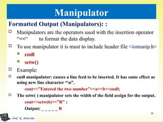 Manipulator
Formatted Output (Manipulators): :
 Manipulators are the operators used with the insertion operator
“<<“ to format the data display.
 To use manipulator it is must to include header file <iomanip.h>
 endl
 setw()
 Example:
 endl manipulator: causes a line feed to be inserted. It has same effect as
using new line character “n”.
cout<<”Entered the two number”<<a<<b<<endl;
 The setw( ) manipulator sets the width of the field assign for the output.
cout<<setw(6)<<”R” ;
Output: _ _ _ _ _ R
39
 