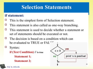 Selection Statements
if statement:
 This is the simplest form of Selection statement.
 This statement is also called as one-way branching.
 This statement is used to decide whether a statement or
set of statements should be executed or not.
 The decision is based on a condition which can
be evaluated to TRUE or FALSE.:
 Syntax:
if (Test Condition) // is true
Statement 1;
Statement 2;
43
 