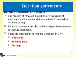 Iteration statements
Iterative Constructs or Looping:
 The process of repeated execution of a sequence of
statements until some condition is satisfied is called as
iteration or loop.
 Iterative statements are also called as repetitive statement
or looping statements.
 There are three types of looping structures in C++:
 while loop
 do while loop
 for loop
47
 