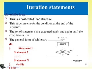 Iteration statements
do-while loop:
 This is a post-tested loop structure.
 This structure checks the condition at the end of the
structure.
 The set of statements are executed again and again until the
condition is true.
 The general form of while structure is
do
{ Statement 1
Statement 2
……..
Statement N
} //while
( Test
49
 